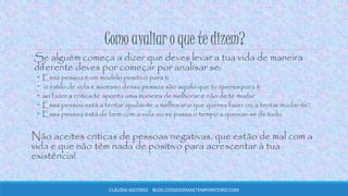 Como avaliar o que te dizem?
Se alguém começa a dizer que deves levar a tua vida de maneira
diferente deves por começar por analisar se:
• Essa pessoa é um modelo positivo para ti
• o estilo de vida e sucesso dessa pessoa são aquilo que tu queres para ti
• ao fazer a critica te aponta uma maneira de melhorar e não de te mudar
• Essa pessoa está a tentar ajudar-te a melhorar o que queres fazer ou a tentar mudar-te?
• Essa pessoa está de bem com a vida ou se passa o tempo a queixar-se de tudo
Não aceites criticas de pessoas negativas, que estão de mal com a
vida e que não têm nada de positivo para acrescentar à tua
existência!
CLÁUDIA ASCENSO BLOG.COISASDEMAETEMPOINTEIRO.COM
 