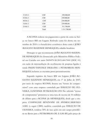 31.05.11 CHF 250.000,00
03.06.11 CHF 250.000,00
08.06.11 CHF 250.000,00
16.06.11 CHF 250.000,00
23.06.11 CHF 311.700,00
Total 1.311.700,00
A ACONA realizou tais pagamentos a partir da conta na Suí-
ça no banco BSI em Lugano. Referida conta foi aberta em no-
vembro de 2010 e o beneficiário econômico desta conta é JOÃO
AUGUSTO REZENDE HENRIQUES, cidadão brasileiro.
Destaque-se que recentemente JOÃO AUGUSTO REZEN-
DE HENRIQUES foi denunciado pelo Ministério Público Fede-
ral em Curitiba nos autos 5039475-50.2015.404.7000 (DOC 01)
em razão da intermediação do recebimento de propinas ligadas à
sonda PRIDE/VANTAGE DRILLING e PETROBRAS. HEN-
RIQUES, inclusive, se encontra preso preventivamente.
Segundo registros do banco BSI em Lugano, JOÃO AU-
GUSTO REZENDE HENRIQUES, em 1º de Julho de 2007,
por meio da empresa ACONA, firmou um "termo de compro-
misso" com uma empresa controlada por IDALECIO DE OLI-
VEIRA, LUSITANIA PETROLEUM LTD. No referido “termo
de compromisso” prometeu-se uma taxa de sucesso de 10 milhões
de dólares para a ACONA (de HENRIQUES), desde que a em-
presa COMPAGNIE BÉNINOISE DE HYDROCARBURES
SARL (a seguir CBH), também controlada por IDALECIO DE
OLIVEIRA, vendesse 50% de suas ações em um campo petrolífe-
ro no Benin para a PETROBRAS OIL E GAS BV, pelo preço de
10
 