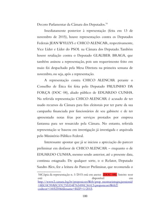 Decoro Parlamentar da Câmara dos Deputados.54
Imediatamente posterior à representação (feita em 13 de
novembro de 2015), houve representações contra os Deputados
Federais JEAN WYLLYS e CHICO ALENCAR, respectivamente,
Vice Líder e Líder do PSOL na Câmara dos Deputado.Também
houve retaliação contra o Deputado GLAUBER BRAGA, que
também assinou a representação, pois um requerimento feito em
maio foi despachado pela Mesa Diretora na primeira semana de
novembro, ou seja, após a representação.
A representação contra CHICO ALENCAR perante o
Conselho de Ética foi feita pelo Deputado PAULINHO DA
FORÇA (DOC 08), aliado público de EDUARDO CUNHA.
Na referida representação CHICO ALENCAR é acusado de ter
usado recursos da Câmara para fins eleitorais por ter parte da sua
campanha financiada por funcionários de seu gabinete e de ter
apresentado notas frias por serviços prestados por empresa
fantasma para ser ressarcido pela Câmara. No entanto, referida
representação se baseou em investigação já investigada e arquivada
pelo Ministério Público Federal.
Interessante apontar que já se iniciou a apreciação do parecer
preliminar em desfavor de CHICO ALENCAR – enquanto o de
EDUARDO CUNHA, mesmo sendo anterior, até a presente data,
continua estagnado. De qualquer sorte, o o Relator, Deputado
Sandro Alex, fez a leitura do Parecer Preliminar, que recomenda o
54Cópia da representação n. 1/2015 está em anexo (DOC 08). Inteiro teor
está disponível em
http://www2.camara.leg.br/proposicoesWeb/prop_mostrarintegra;jsessionid
=8EC0C99AFC57C755334F763490C361C5.proposicoesWeb2?
codteor=1405259&filename=REP+1/2015.
100
 