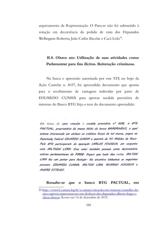 arquivamento da Representação. O Parecer não foi submetido à
votação em decorrência do pedido de vista dos Deputados
Wellington Roberto, João Carlos Bacelar e Cacá Leão55
.
II.8. Oitavo ato: Utilização de suas atividades como
Parlamentar para fins ilícitos. Reiteração criminosa.
Na busca e apreensão autorizada por este STF, no bojo da
Ação Cautelar n. 4037, foi apreendido documento que aponta
para o recebimento de vantagens indevidas por parte de
EDUARDO CUNHA para aprovar medida provisória de
interesse do Banco BTG.Veja o teor do documento apreendido:
Ressalte-se que o banco BTG PACTUAL, em
55 http://www2.camara.leg.br/a-camara/eticaedecoro/noticias/conselho-de-
etica-aprecia-representacoes-em-desfavor-dos-deputados-alberto-fraga-e-
chico-alencar.Acesso em 14 de dezembro de 2015.
101
 