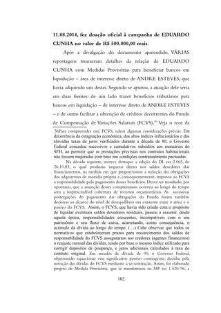 11.08.2014, fez doação oficial à campanha de EDUARDO
CUNHA no valor de R$ 500.000,00 reais.
Após a divulgação do documento apreendido, VÁRIAS
reportagens trouxeram detalhes da relação de EDUARDO
CUNHA com Medidas Provisórias para beneficiar bancos em
liquidação – área de interesse direto de ANDRE ESTEVES, que
havia adquirido um destes. Segundo se apurou, a atuação dele seria
em duas frentes: de um lado trazer benefícios tributários para
bancos em liquidação – de interesse direto de ANDRE ESTEVES
– e de outro facilitar a obtenção de créditos decorrentes do Fundo
de Compensação de Variações Salariais (FCVS).56
Veja o teor da
56Para compreender este FCVS, valem algumas considerações prévias: Em
decorrencia da estagnaçao economica, dos altos indices inflacionarios e das
elevadas taxas de juros verificados durante a decada de 80, o Governo
Federal concedeu sucessivos e cumulativos subsidios aos mutuarios do
SFH, ao permitir que as prestaçoes previstas nos contratos habitacionais
nao fossem majoradas com base nas condiçoes contratualmente pactuadas.
Na decada seguinte, merece destaque a ediçao do DL no 2.065, de
26.10.83, o qual produziu impacto direto nos saldos devedores dos
financiamentos, na medida em que proporcionou a reduçao das obrigaçoes
dos adquirentes de moradia propria e, consequentemente, imputou ao FCVS
a responsabilidade pelo pagamento desses beneficios. Dever ser ressaltado, por
oportuno, que a assunçao desses compromissos ocorreu ao longo do tempo
sem a imprescindivel cobertura de recursos orçamentarios. As sucessivas
postergaçoes do pagamento das obrigaçoes do Fundo foram tambem
decisivas ao alcance do nivel de desequilibrio ora existente entre o ativo e o
passivo do FCVS. Assim, o FCVS, que havia sido criado com o proposito
de liquidar eventuais saldos devedores residuais, passou a assumir, desde
aquela epoca, responsabilidades crescentes, incompativeis com o seu
patrimonio e seu fluxo de caixa, acarretando, como consequencia, o
acumulo da divida ao longo do tempo. (…) Cabe observar que todos os
normativos que estabeleceram prazos para ressarcimento dos saldos de
responsabilidade do FCVS asseguraram aos credores (agentes financeiros)
o reajuste mensal das dividas, tendo por base o mesmo indice utilizado para
corrigir depositos de poupança, e juros adicionais calculados à taxa do
contrato original. Em meados da decada de 90, o Governo Federal,
objetivando equacionar esse significativo passivo contingente, decidiu pela
novaçao das dividas do FCVS mediante a securitizaçao. Assim, foi elaborado
projeto de Medida Provisoria, que se transformou na MP no 1.520/96, a
102
 