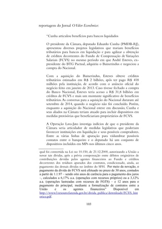 reportagem do Jornal OValor Econômico:
“Cunha articulou benefícios para bancos liquidados
O presidente da Câmara, deputado Eduardo Cunha (PMDB-RJ),
apresentou diversos projetos legislativos que trariam benefícios
tributários para bancos em liquidação e para agilizar a obtenção
de créditos decorrentes do Fundo de Compensação de Variações
Salariais (FCVS) no mesmo período em que André Esteves, ex-
presidente do BTG Pactual, adquiriu o Bamerindus e negociou a
compra do Nacional.
Com a aquisição do Bamerindus, Esteves obteve créditos
tributários estimados em R$ 2 bilhões, após ter pago R$ 418
milhões pela instituição, de acordo com o anúncio oficial do
negócio feito em janeiro de 2013. Caso tivesse fechado a compra
do Banco Nacional, Esteves teria acesso a R$ 31,8 bilhões em
créditos de FCVS e mais um montante significativo de benefícios
tributários.As conversas para a aquisição do Nacional duraram até
setembro de 2014, quando o negócio não foi concluído. Porém,
enquanto a aquisição do Nacional esteve em discussão, Cunha e
seus aliados na Câmara teriam atuado para incluir dispositivos em
medidas provisórias que beneficiariam proprietários de FCVS.
A Operação Lava-Jato investiga indícios de que o presidente da
Câmara seria articulador de medidas legislativas que poderiam
favorecer instituições em liquidação e seus possíveis compradores.
Entre as várias linhas de apuração para vislumbrar possíveis
contatos entre o banqueiro e o deputado há um conjunto de
dispositivos incluídos em MPs nos últimos cinco anos.
qual foi convertida na Lei no 10.150, de 21.12.2000, autorizando a Uniao a
novar tais dividas, apos a previa compensaçao entre debitos originarios de
contribuiçoes devidas pelos agentes financeiros ao Fundo e creditos
decorrentes dos residuos apurados dos contratos, condicionado, ainda, ao
pagamento das demais dividas no ambito do SFH. Por meio da novaçao, o
pagamento da divida do FCVS sera efetuado no prazo de 30 anos, contados
a partir de 1.1.97 – sendo oito anos de carencia para o pagamento dos juros
–, calculados a 6,17% a.a. (operaçoes com recursos proprios) ou a 3,12%
a.a. (operaçoes lastreadas com recursos do FGTS) – e 12 anos para o
pagamento do principal, mediante a formalizaçao de contratos entre a
Uniao e os agentes financeiros” Disponível em
http://www3.tesouro.fazenda.gov.br/divida_publica/downloads/FCVS_hist
orico.pdf.
103
 
