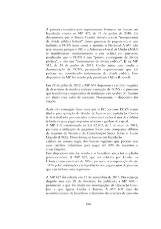 A primeira tentativa para supostamente favorecer os bancos em
liquidação consta na MP 472, de 11 de junho de 2010. Ela
determinava que o Banco Central deveria aceitar "instrumentos
da dívida pública federal" como garantias de pagamento, o que
incluiria o FCVS nessa conta e ajudaria o Nacional. A MP não
teve sucesso, porque o BC e a Advocacia-Geral da União (AGU)
se manifestaram contrariamente a essa prática em pareceres,
ressaltando que o FCVS é um "passivo contingente de dívida
pública", e não um "instrumento de dívida pública". Já na MP
517, de 24 de junho de 2011, Cunha atuou para mudar a
denominação de FCVS, permitindo expressamente que ele
pudesse ser considerado instrumento da dívida pública. Esse
dispositivo da MP foi vetado pela presidente Dilma Rousseff.
Em 24 de julho de 2012, a MP 561 dispensou a certidão negativa
de devedores de modo a acelerar a novação de FCVS - o processo
que transforma a expectativa da instituição em receber do Tesouro
em título com valor de mercado. Novamente, o dispositivo foi
vetado.
Após não conseguir fazer com que o BC aceitasse FCVS como
títulos para quitação de dívidas de bancos em liquidação, Cunha
teria trabalhado para estender a essas instituições o uso de créditos
tributários para pagar impostos relativos a ganhos de capital.
A MP 510, transformada na Lei 12.402, de 2 de maio de 2011,
permitiu a utilização de prejuízos fiscais para compensar débitos
de imposto de Renda e da Contribuição Social Sobre o Lucro
Líquido (CSLL). Dessa forma, os bancos em liquidação
cairiam na mesma regra dos bancos regulares que podem usar
esses créditos tributários para pagar até 30% de impostos e
contribuições.
Esse dispositivo não foi vetado e o benefício ainda foi ampliado
posteriormente. A MP 627, que foi relatada por Cunha na
Câmara, tirou essa trava de 30% e permitiu a compensação de até
100% pelas instituições em liquidação nos pagamentos de passivos
que elas tinham com o governo.
A MP 627 foi editada em 11 de novembro de 2013. No começo
daquele ano, em 28 de fevereiro, foi publicada a MP 608 -
justamente a que foi citada nas investigações da Operação Lava-
Jato e que ligaria Cunha a Esteves. A MP 608 trata do
reconhecimento de benefícios tributários decorrentes de provisão
104
 
