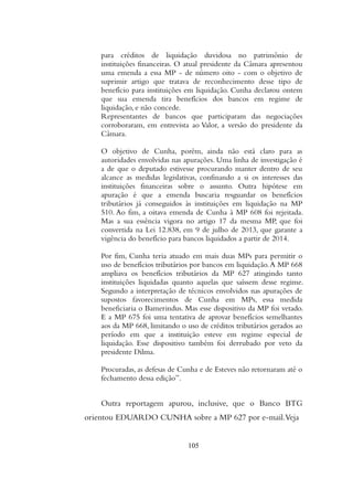 para créditos de liquidação duvidosa no patrimônio de
instituições financeiras. O atual presidente da Câmara apresentou
uma emenda a essa MP - de número oito - com o objetivo de
suprimir artigo que tratava de reconhecimento desse tipo de
benefício para instituições em liquidação. Cunha declarou ontem
que sua emenda tira benefícios dos bancos em regime de
liquidação, e não concede.
Representantes de bancos que participaram das negociações
corroboraram, em entrevista ao Valor, a versão do presidente da
Câmara.
O objetivo de Cunha, porém, ainda não está claro para as
autoridades envolvidas nas apurações. Uma linha de investigação é
a de que o deputado estivesse procurando manter dentro de seu
alcance as medidas legislativas, confinando a si os interesses das
instituições financeiras sobre o assunto. Outra hipótese em
apuração é que a emenda buscaria resguardar os benefícios
tributários já conseguidos às instituições em liquidação na MP
510. Ao fim, a oitava emenda de Cunha à MP 608 foi rejeitada.
Mas a sua essência vigora no artigo 17 da mesma MP, que foi
convertida na Lei 12.838, em 9 de julho de 2013, que garante a
vigência do benefício para bancos liquidados a partir de 2014.
Por fim, Cunha teria atuado em mais duas MPs para permitir o
uso de benefícios tributários por bancos em liquidação.A MP 668
ampliava os benefícios tributários da MP 627 atingindo tanto
instituições liquidadas quanto aquelas que saíssem desse regime.
Segundo a interpretação de técnicos envolvidos nas apurações de
supostos favorecimentos de Cunha em MPs, essa medida
beneficiaria o Bamerindus. Mas esse dispositivo da MP foi vetado.
E a MP 675 foi uma tentativa de aprovar benefícios semelhantes
aos da MP 668, limitando o uso de créditos tributários gerados ao
período em que a instituição esteve em regime especial de
liquidação. Esse dispositivo também foi derrubado por veto da
presidente Dilma.
Procuradas, as defesas de Cunha e de Esteves não retornaram até o
fechamento dessa edição”.
Outra reportagem apurou, inclusive, que o Banco BTG
orientou EDUARDO CUNHA sobre a MP 627 por e-mail.Veja
105
 