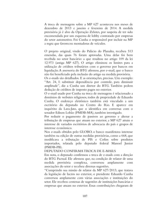 A troca de mensagens sobre a MP 627 aconteceu nos meses de
dezembro de 2013 e janeiro e fevereiro de 2014. A medida
provisória já é alvo da Operação Zelotes, por suspeita de ter sido
encomendada por um esquema de lobby contratado por empresas
do setor automotivo. Foi Cunha o responsável por incluir na MP
a regra que favoreceu montadoras de veículos.
O projeto original, vindo do Palácio do Planalto, recebeu 513
emendas, das quais 76 foram aprovadas. Uma delas foi bem
recebida no setor bancário: a que resultou no artigo 109 da lei
12.973 (antiga MP 627). O artigo eliminou os limites para a
utilização de créditos tributários com o governo por bancos em
liquidação.A assessoria do BTG afirmou, por e-mail, que o banco
não foi beneficiado pela inclusão do artigo na medida provisória.
Os e-mails são detalhados. E as orientações, precisas. Um exemplo:
“Art. 24, I: substituir dependência por controle, para diminuir
amplitude”, diz a Cunha um diretor do BTG. Também pedem
dedução de créditos de imposto pagos no exterior.
O e-mail usado por Cunha na troca de mensagens é relacionado a
domínios de websites religiosos, todos de propriedade de Eduardo
Cunha. O endereço eletrônico também está vinculado a um
escritório do deputado no Centro do Rio. E aparece em
inquérito da Lava-Jato, que o identifica em conversas com o
senador Edison Lobão (PMDB-MA), também investigado.
Por reduzir o pagamento de passivos ao governo e alterar a
tributação de empresas que atuam no exterior, a MP 627 atraiu o
interesse de variados escritórios de advocacia do país e grupos de
interesse econômico.
Nos e-mails obtidos pelo GLOBO, o banco manifestava interesse
também na edição de outras medidas provisórias, como a 668, que
modificava a tributação de PIS e Cofins sobre produtos
importados, relatada pelo deputado federal Manoel Junior
(PMDB-PB).
DEPUTADO CONFIRMA TROCA DE E-MAILS
Em nota, o deputado confirmou a troca de e-mails com a direção
do BTG Pactual. Ele afirmou que, na condição de relator de uma
medida provisória complexa, conversou amplamente com
associações do setor e recebeu diversas sugestões.
“Cumprindo sua missão de relator da MP 627/2013, que tratava
da legislação de lucros no exterior, o presidente Eduardo Cunha
conversou amplamente com várias associações e instituições do
setor. Ele recebeu centenas de sugestões de instituições bancárias e
empresas que atuam no exterior. Essas contribuições chegaram de
107
 