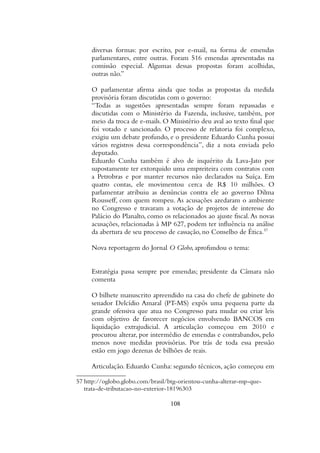 diversas formas: por escrito, por e-mail, na forma de emendas
parlamentares, entre outras. Foram 516 emendas apresentadas na
comissão especial. Algumas dessas propostas foram acolhidas,
outras não.”
O parlamentar afirma ainda que todas as propostas da medida
provisória foram discutidas com o governo:
“Todas as sugestões apresentadas sempre foram repassadas e
discutidas com o Ministério da Fazenda, inclusive, também, por
meio da troca de e-mails. O Ministério deu aval ao texto final que
foi votado e sancionado. O processo de relatoria foi complexo,
exigiu um debate profundo, e o presidente Eduardo Cunha possui
vários registros dessa correspondência”, diz a nota enviada pelo
deputado.
Eduardo Cunha também é alvo de inquérito da Lava-Jato por
supostamente ter extorquido uma empreiteira com contratos com
a Petrobras e por manter recursos não declarados na Suíça. Em
quatro contas, ele movimentou cerca de R$ 10 milhões. O
parlamentar atribuiu as denúncias contra ele ao governo Dilma
Rousseff, com quem rompeu. As acusações azedaram o ambiente
no Congresso e travaram a votação de projetos de interesse do
Palácio do Planalto, como os relacionados ao ajuste fiscal.As novas
acusações, relacionadas à MP 627, podem ter influência na análise
da abertura de seu processo de cassação, no Conselho de Ética.57
Nova reportagem do Jornal O Globo, aprofundou o tema:
Estratégia passa sempre por emendas; presidente da Câmara não
comenta
O bilhete manuscrito apreendido na casa do chefe de gabinete do
senador Delcídio Amaral (PT-MS) expôs uma pequena parte da
grande ofensiva que atua no Congresso para mudar ou criar leis
com objetivo de favorecer negócios envolvendo BANCOS em
liquidação extrajudicial. A articulação começou em 2010 e
procurou alterar, por intermédio de emendas e contrabandos, pelo
menos nove medidas provisórias. Por trás de toda essa pressão
estão em jogo dezenas de bilhões de reais.
Articulação. Eduardo Cunha: segundo técnicos, ação começou em
57 http://oglobo.globo.com/brasil/btg-orientou-cunha-alterar-mp-que-
trata-de-tributacao-no-exterior-18196303
108
 