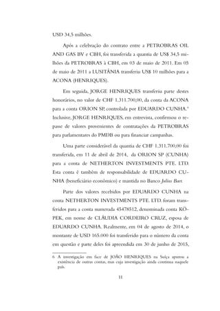 USD 34,5 milhões.
Após a celebração do contrato entre a PETROBRAS OIL
AND GAS BV e CBH, foi transferida a quantia de US$ 34,5 mi-
lhões da PETROBRAS à CBH, em 03 de maio de 2011. Em 05
de maio de 2011 a LUSITÂNIA transferiu US$ 10 milhões para a
ACONA (HENRIQUES).
Em seguida, JORGE HENRIQUES transferiu parte destes
honorários, no valor de CHF 1.311.700,00, da conta da ACONA
para a conta ORION SP, controlada por EDUARDO CUNHA.6
Inclusive, JORGE HENRIQUES, em entrevista, confirmou o re-
passe de valores provenientes de contratações da PETROBRAS
para parlamentares do PMDB ou para financiar campanhas.
Uma parte considerável da quantia de CHF 1.311.700,00 foi
transferida, em 11 de abril de 2014, da ORION SP (CUNHA)
para a conta de NETHERTON INVESTMENTS PTE. LTD.
Esta conta é também de responsabilidade de EDUARDO CU-
NHA (beneficiário econômico) e mantida no Banco Julius Baer.
Parte dos valores recebidos por EDUARDO CUNHA na
conta NETHERTON INVESTMENTS PTE. LTD. foram trans-
feridos para a conta numerada 45478512, denominada conta KÖ-
PEK, em nome de CLÁUDIA CORDEIRO CRUZ, esposa de
EDUARDO CUNHA. Realmente, em 04 de agosto de 2014, o
montante de USD 165.000 foi transferido para o número da conta
em questão e parte deles foi apreendida em 30 de junho de 2015,
6 A investigação em face de JOÃO HENRIQUES na Suíça apurou a
existência de outras contas, mas cuja investigação ainda continua naquele
país.
11
 