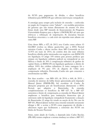 do FCVS para pagamento de dívidas, e obter benefícios
tributários para BANCOS que sofreram intervenção extrajudicial.
A estratégia passa sempre pela inclusão de emendas - conhecidas
no jargão do Congresso como "jabutis" - em medidas provisórias
do governo que não tratam diretamente do assunto. Os alvos
foram desde uma MP tratando de financiamento do Programa
Universidade-Empresa para o Apoio à INOVAÇÃO até uma que
referia-se a tributação de importações. As iniciativas buscam
benefícios crescentes, e a cada revés são repetidas mais adiante em
outra MP.
Uma dessas MPs, a 627, de 2013, teve Cunha como relator. O
GLOBO revelou na última quarta-feira que o BTG Pactual
orientou Cunha a alterar trechos dessa MP. Convertida na Lei
12.973 em maio de 2014, ela contém dois dos mais robustos
benefícios obtidos pelos interessados nos negócios com BANCOS
em liquidação. O artigo 109 retirou para pessoas jurídicas que
estejam em liquidação ordinária judicial ou extrajudicial ou em
falência o limite de 30% à compensação tributária de ganhos de
capital.Assim, os BANCOS em liquidação ganharam o direito de
utilizar 100% dos créditos tributários. A outra vantagem foi a
ampliação de 9% para 15% da alíquota de CSLL para
compensação tributária. Procurado, Cunha não quis comentar o
envolvimento nas MPs.
Em duas ocasiões - nas MPs 651, de 2014; e 668, de 2015 -,
emendas de interesse do lobby foram apresentadas pelo deputado
Manoel Júnior (PMDB-PB), fiel escudeiro de Cunha. As
alterações propostas por ele beneficiariam diretamente o BTG
Pactual, que adquiriu o Bamerindus. As emendas
complementariam os benefícios da MP 627. Se a MP 627
aumentou o limite de compensação, as emendas de Manoel Júnior
ampliavam o benefício para instituições financeiras que já
estivessem saído da liquidação extrajudicial. Exatamente a situação
do Bamerindus. O artigo foi vetado na sanção da lei. No caso da
MP 651, Manoel Júnior incluiu uma emenda tentando novamente
obrigar o BC a aceitar o FCVS como pagamento de dívidas e
adicionou regras que facilitassem a conversão dos FCVS em
títulos do Tesouro Nacional.
Antes, outro aliado de Cunha, o deputado João Carlos Bacelar,
(PR-BA) tentara emplacar a mesma mudança ao relatar a MP 517.
110
 
