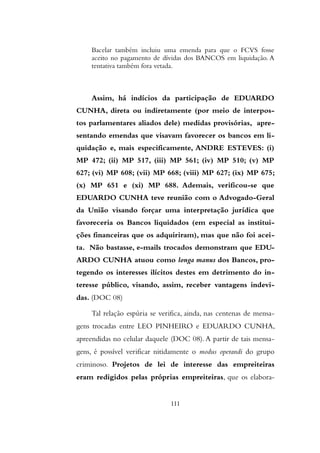 Bacelar também incluiu uma emenda para que o FCVS fosse
aceito no pagamento de dívidas dos BANCOS em liquidação. A
tentativa também fora vetada.
Assim, há indícios da participação de EDUARDO
CUNHA, direta ou indiretamente (por meio de interpos-
tos parlamentares aliados dele) medidas provisórias, apre-
sentando emendas que visavam favorecer os bancos em li-
quidação e, mais especificamente, ANDRE ESTEVES: (i)
MP 472; (ii) MP 517, (iii) MP 561; (iv) MP 510; (v) MP
627; (vi) MP 608; (vii) MP 668; (viii) MP 627; (ix) MP 675;
(x) MP 651 e (xi) MP 688. Ademais, verificou-se que
EDUARDO CUNHA teve reunião com o Advogado-Geral
da União visando forçar uma interpretação jurídica que
favoreceria os Bancos liquidados (em especial as institui-
ções financeiras que os adquiriram), mas que não foi acei-
ta. Não bastasse, e-mails trocados demonstram que EDU-
ARDO CUNHA atuou como longa manus dos Bancos, pro-
tegendo os interesses ilícitos destes em detrimento do in-
teresse público, visando, assim, receber vantagens indevi-
das. (DOC 08)
Tal relação espúria se verifica, ainda, nas centenas de mensa-
gens trocadas entre LEO PINHEIRO e EDUARDO CUNHA,
apreendidas no celular daquele (DOC 08).A partir de tais mensa-
gens, é possível verificar nitidamente o modus operandi do grupo
criminoso. Projetos de lei de interesse das empreiteiras
eram redigidos pelas próprias empreiteiras, que os elabora-
111
 
