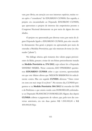 vam, por óbvio, em atenção aos seus interesses espúrios, muitas ve-
zes após a “consultoria” de EDUARDO CUNHA. Em seguida, o
projeto era encaminhado ao Deputado EDUARDO CUNHA,
que apresentava o projeto de interesse das empreiteiras perante o
Congresso Nacional diretamente ou por meio de algum dos seus
aliados.
O projeto era apresentado, por diversas vezes, por meio de al-
gum Deputado ligado a EDUARDO CUNHA, para não vinculá-
lo diretamente. Em geral, o projeto era apresentado por meio de
emendas a Medidas Provisórias, que não tratavam do tema (os cha-
mados “jabutis”).
No diálogo abaixo, após tratarem dos valores pagos proveni-
entes da Bahia, passam a tratar de um bônus provavelmente tratado
na Medida Provisória n. 574/2012, cujo relator foi o Deputado
SANDRO MABEL. Nesse contexto, LEO PINHEIRO questio-
nou EDUARDO CUNHA sobre o que ocorreu, oportunidade
em que este último afirma que NELSON BARBOSA foi radical-
mente contra. Mas em seguida CUNHA afirmou: “Vamos tentar
em outra com mais tempo lá na frente”. No mesmo dia, CUNHA per-
guntou se na Medida Provisória 584/2012 há emendas da OAS
e da Prefeitura e que estaria vendo com DORNELLES, referindo-
se ao Deputado FRANCISCO DORNELLES.Alguns dias depois
CUNHA cobrou o pagamento de valores, que, pelo teor das con-
versas anteriores, era em duas partes: R$ 1.500.000,00 e R$
400.000,00.Veja:
112
 