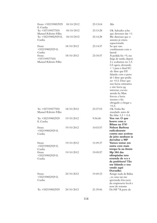 From: +552199852929
E. Cunha
18/10/2012 23:13:04 Abs
To: +557199577555
Manuel Ribeiro Filho
18/10/2012 23:13:28 Ok. Salvador acho
que devemos dar +1.
To: +552199852929 E.
Cunha
18/10/2012 23:14:28 Me disseram que o
assunto já estava
equacionado.
From:
+552199852929 E.
Cunha
18/10/2012 23:14:57 So que nao
combinaram com o
lateral
From:
+557199577555
Manuel Ribeiro Filho
18/10/2012 23:34:57 A pedida foi +5, me
fingi de surdo, depois
2 e acabamos no 1,5.
0,5 agora, deixando
+ 1 para o final.VC
ele disse que EV
falando com o povo
de l disse que podia
ser +0,5. Disse que
nao havia estimativa
e não havia qq
interesse, exceto
atende-lo. Mais
forcou a barra
mesmo e fui
obrigado a chegar a
+0,4.
To: +557199577555
Manuel Ribeiro Filho
18/10/2012 23:37:03 Ok.Tinha lhe
mandado antes de
lhe falar. 1,5 + 0,4.
To: +552199852929
E. Cunha
19/10/2012 9:54:40 Vou ver. O que
houve com o
Bônus na 574?
From:
+552199852929 E.
Cunha
19/10/2012 10:03:57 Nelson Barbosa
radicalmente
contra nao aceitou
de jeito nenhum ia
derrubar a MP
From:
+552199852929 E.
Cunha
19/10/2012 11:09:37 Vamos tentar em
outra com mais
tempo la na frente
From:
+552199852929 E.
Cunha
19/10/2012 19:09:57 Mp 584 das
olimpíadas tem
emenda de vcs e
da prefeitura? Tão
me falando e tou
vendo aqui
Dornelles
From:
+552199852929 E.
Cunha
24/10/2012 19:49:33 Amigo nada da Bahia
, os caras tao me
apertando feio.nem
do empresario local e
nem do restante
To: +552199852929 24/10/2012 21:39:06 De:NP "A parte da
114
 