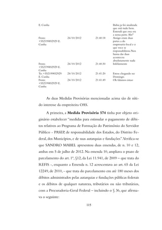 E. Cunha Bahia ja foi sinalizada
que está tudo bem.
Entendi que essa era
a nossa parte.Abs"
From:
+552199852929 E.
Cunha
24/10/2012 21:40:18 Amigo eram duas
partes a do
empresario local e o
que voce se
responsabilizou.Nen
huma das duas
aconteceu
absolutamente nada
From:
+552199852929 E.
Cunha
24/10/2012 21:40:30 Infelizmente
To: +552199852929
E. Cunha
24/10/2012 21:41:20 Estou chegando no
Domingo.
From:
+552199852929 E.
Cunha
24/10/2012 21:41:49 Ok falamos entao
As duas Medidas Provisórias mencionadas acima são de níti-
do interesse da empreiteira OAS.
A primeira, a Medida Provisória 574 tinha por objeto ori-
ginário estabelecer “medidas para estimular o pagamento de débi-
tos relativos ao Programa de Formação do Patrimônio do Servidor
Público - PASEP, de responsabilidade dos Estados, do Distrito Fe-
deral, dos Municípios, e de suas autarquias e fundações”.Verifica-se
que SANDRO MABEL apresentou duas emendas, de n. 10 e 12,
ambas em 5 de julho de 2012. Na emenda 10, ampliava o prazo de
parcelamento do art. 1º, §12, da Lei 11.941, de 2009 – que trata do
REFIS -, enquanto a Emenda n. 12 acrescentava ao art. 65 da Lei
12249, de 2010, - que trata do parcelamento em até 180 meses dos
débitos administrados pelas autarquias e fundações públicas federais
e os débitos de qualquer natureza, tributários ou não tributários,
com a Procuradoria-Geral Federal – incluindo o § 36, que afirma-
va o seguinte:
115
 