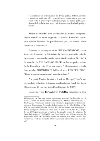 “Consideram-se instrumentos da dívida pública federal, direitos
creditórios, ainda que não convertidos em títulos, desde que com
valor certo e apurado por autarquia, órgão ou banco público, na
forma da legislação que rege cada instrumento da dívida pública
federal”
Ambas as emendas, além de tratarem de matéria completa-
mente estranha ao tema originário da Medida Provisória, busca-
vam ampliar hipóteses de parcelamento que, certamente, iriam
beneficiar as empreiteiras.
Pelo teor da mensagem acima, NELSON BARBOSA, então
Secretário Executivo do Ministério da Fazenda, teria sido radical-
mente contra as emendas, tendo ameaçado derrubá-las. No dia 25
de setembro de 2012 SANDRO MABEL realmente pede a retira-
da das Emendas n. 10 e 12 de sua autoria.58
Mesmo com a retirada
das emendas, EDUARDO CUNHA afirma a LEO PINHEIRO:
“Vamos tentar em outra com mais tempo la na frente”
A segunda Medida Provisoria e a de n. 584, que “Dispõe so-
bre medidas tributárias referentes à realização, no Brasil, dos Jogos
Olímpicos de 2016 e dos Jogos Paraolímpicos de 2016”.
Conforme visto, EDUARDO CUNHA perguntou se tem
58 Requeiro a V. Exa., nos termos regimentais, a retirada das Emendas no 10
e no 12, ambas de minha autoria, apresentadas a Medida Provisoria no 574,
de 2012, que “Estabelece medidas para estimular o pagamento de debitos re-
lativos ao Programa de Formaçao do Patrimonio do Servidor Publico - PA-
SEP, de responsabilidade dos Estados, do Distrito Federal, dos Municipios, e
de suas autarquias e fundaçoes; altera o art. 1o da Lei no 10.925, de 23 de ju-
lho de 2004, para prorrogar a vigencia da reduçao a zero das aliquotas da
Contribuiçao para o PIS/PASEP e da Contribuiçao para o Financiamento da
Seguridade Social - COFINS incidentes na importaçao e sobre a receita de-
corrente da venda no mercado interno das massas alimenticias que mencio-
na.”
116
 