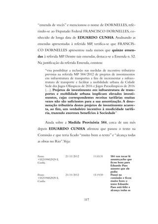 “emenda de vocês” e mencionou o nome de DORNELLES, refe-
rindo-se ao Deputado Federal FRANCISCO DORNELLES, co-
nhecido de longa data de EDUARDO CUNHA. Analisando as
emendas apresentadas à referida MP, verifica-se que FRANCIS-
CO DORNELLES apresentou nada menos que quinze emen-
das à referida MP. Dentre tais emendas, destaca-se a Emenda n. 52.
Na justificação da referida Emenda, constou:
“visa possibilitar a inclusão nas medidas de incentivo tributário
previstas na referida MP 584/2012 de projetos de investimentos
em infraestrutura de transportes a fim de incrementar a infraes-
trutura de transporte e facilitar a mobilidade urbana da Cidade
Sede dos Jogos Olímpicos de 2016 e Jogos Paraolímpicos de 2016
(…). Projetos de investimento em infraestrutura de trans-
portes e mobilidade urbana implicam elevados investi-
mentos, cujas correspondentes receitas tarifárias muitas
vezes não são suficientes para a sua amortização. A deso-
neração tributária destes projetos de investimento acarre-
ta, ao fim, um verdadeiro incentivo à modicidade tarifá-
ria, trazendo enormes benefícios à Sociedade”
Ainda sobre a Medida Provisória 584, cerca de um mês
depois EDUARDO CUNHA afirmou que passou o texto na
Comissão e que teria ficado “muito bom o texto” e “alcança todas
as obras no Rio”.Veja:
From:
+552199852929 E.
Cunha
21/11/2012 11:03:31 584 vou tocar lá
assunto,acho que
ficou bom para
Eduardo Paes
assunto que ele
pediu
From:
+552199852929 E.
Cunha
21/11/2012 15:19:59 Passei na
comissão e ficou
muito bom o
texto Eduardo
Paes está feliz e
alcança todas as
117
 