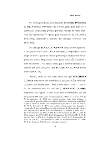 obras no Rio
Nas mensagens abaixo estão tratando da Medida Provisória
n. 575. A referida MP tratava das normas gerais para licitação e
contratação de parcerias público-privadas, matéria de nítido inte-
resse das empreiteiras.59
O prazo para emendas foi de 9/8/2012 a
14/8/2012, justamente o período dos diálogos, ocorridos em
11/8/2012.
No diálogo, EDUARDO CUNHA disse:“se tiver algum tex-
to que precise mande antes”. LEO PINHEIRO respondeu: “Nosso
amigo que estive a pouco me orientou para entregar na Assessoria dele se-
gunda pela manhã. Me passa seu e-mail que te mando. Êle já escolheu o
autor das emendas”. Fica nítido, assim, que o autor da emenda é es-
colhido em cada caso, para que EDUARDO CUNHA nunca
apareça (DOC 08)
Tratam, ainda, de um outro tema, em que EDUARDO
CUNHA apresentou um substitutivo e que, para LÉO PINHEI-
RO, ainda não estaria bom (“Sobre o outro tema da Anti........que vc
fez um substitutivo,ainda não está bom”). EDUARDO CUNHA
perguntou, em seguida, se não estava bom o substitutivo por ele
59 A referida MP tinha como ementa originária “Altera a Lei nº 11.079, de
30 de dezembro de 2004, que institui normas gerais para licitação e
contratação de parceria público-privada no âmbito da administração pública”
e, após as emendas, passou a ter a seguinte redação: Altera as Leis nºs 11.079,
de 30 de dezembro de 2004, que institui normas gerais para licitação e
contratação de parceria público-privada no âmbito da administração pública,
para dispor sobre o aporte de recursos em favor do parceiro privado, 10.637,
de 30 de dezembro de 2002, 10.833, de 29 de dezembro de 2003, 12.058, de
13 de outubro de 2009, 9.430, de 27 de dezembro de 1996, 10.420, de 10 de
abril de 2002, 10.925, de 23 de julho de 2004, 10.602, de 12 de dezembro de
2002, e 9.718, de 27 de novembro de 1998, e a Medida Provisória nº 2.158-
35, de 24 de agosto de 2001, e dá outras providências”.
118
 