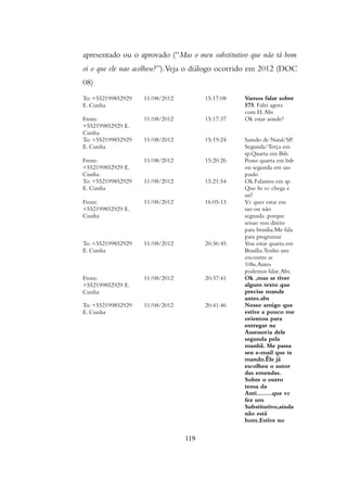 apresentado ou o aprovado (“Mas o meu substitutivo que não tá bom
oi o que ele nao acolheu?”).Veja o diálogo ocorrido em 2012 (DOC
08)
To: +552199852929
E. Cunha
11/08/2012 15:17:08 Vamos falar sobre
575. Falei agora
com H.Abs
From:
+552199852929 E.
Cunha
11/08/2012 15:17:37 Ok estar aonde?
To: +552199852929
E. Cunha
11/08/2012 15:19:24 Saindo de Natal/SP.
Segunda/Terça em
sp.Quarta em Bsb.
From:
+552199852929 E.
Cunha
11/08/2012 15:20:26 Posso quarta em bsb
ou segunda em sao
paulo
To: +552199852929
E. Cunha
11/08/2012 15:21:54 Ok.Falamos em sp.
Que hs vc chega e
sai?
From:
+552199852929 E.
Cunha
11/08/2012 16:05:13 Vc quer estar em
sao ou não
segunda ,porque
senao vou direto
para brasilia.Me fala
para programar
To: +552199852929
E. Cunha
11/08/2012 20:36:45 Vou estar quarta em
Brasília.Tenho um
encontro as
10hs.Antes
podemos falar.Abs.
From:
+552199852929 E.
Cunha
11/08/2012 20:37:41 Ok ,mas se tiver
algum texto que
precise mande
antes.abs
To: +552199852929
E. Cunha
11/08/2012 20:41:46 Nosso amigo que
estive a pouco me
orientou para
entregar na
Assessoria dele
segunda pela
manhã. Me passa
seu e-mail que te
mando.Êle já
escolheu o autor
das emendas.
Sobre o outro
tema da
Anti........que vc
fez um
Substitutivo,ainda
não está
bom.Estive no
119
 