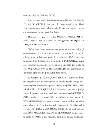 com um saldo de CHF 140.383.45.
Apuraram-se, ainda, diversas outras transferências em favor de
EDUARDO CUNHA, em especial contas mantidas no Merril
Lynch International (provavelmente dos EUA), que devem compor
o mesmo contexto de operações ilícitas.
Destaque-se que as contas ORION e TRIUMPH fo-
ram fechadas pouco depois da deflagração da Operação
Lava Jato, em 09.04.2014.
Todos estes dados comprovados pelas autoridades suíças já
demonstravam, por si, indícios veementes da prática de corrupção
e lavagem de dinheiro por parte de EDUARDO CUNHA e seus
familiares. Não bastasse, obteve-se, junto à PETROBRAS, cópia
dos principais documentos envolvendo a aquisição, por parte da
PETROBRAS, de 50% do Bloco de BENIN, que confirmam os
elementos apresentados pelas autoridades suíças.
A Auditoria R-02.E.003/2015 (DOC 01) constatou diver-
sas irregularidades na contratação do Navio Sonda Vantage Tita-
nium Explorer. Interessante apontar, ainda, que JOÃO AUGUSTO
REZENDE HENRIQUES já foi denunciado perante a Justiça
Estadual, porque teria intermediado a contratação da ODEBRE-
CHT, tendo o contrato sido superfaturado em cerca de
US$334.000.000,00 (trezentos e trinta e quatro milhões de dóla-
res) milhões. Isto é confirmado pelo depoimento do colaborador
EDUARDO COSTA VAZ MUSA (DOC 02, no qual afirmou
que JOÃO AUGUSTO REZENDE HENRIQUES era um lobis-
ta ligado ao PMDB e que mantinha influência na área internacio-
12
 