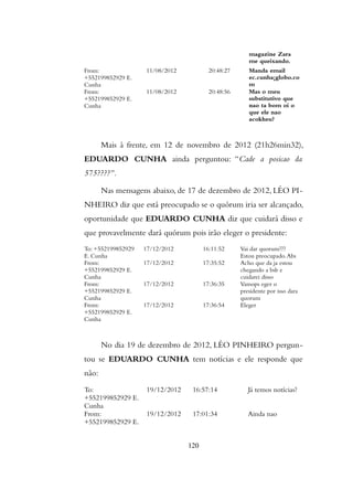 magazine Zara
me queixando.
From:
+552199852929 E.
Cunha
11/08/2012 20:48:27 Manda email
ec.cunha¡globo.co
m
From:
+552199852929 E.
Cunha
11/08/2012 20:48:56 Mas o meu
substitutivo que
nao ta bom oi o
que ele nao
acokheu?
Mais à frente, em 12 de novembro de 2012 (21h26min32),
EDUARDO CUNHA ainda perguntou: “Cade a posicao da
575????”.
Nas mensagens abaixo, de 17 de dezembro de 2012, LÉO PI-
NHEIRO diz que está preocupado se o quórum iria ser alcançado,
oportunidade que EDUARDO CUNHA diz que cuidará disso e
que provavelmente dará quórum pois irão eleger o presidente:
To: +552199852929
E. Cunha
17/12/2012 16:11:52 Vai dar quorum???
Estou preocupado.Abs
From:
+552199852929 E.
Cunha
17/12/2012 17:35:52 Acho que da ja estou
chegando a bsb e
cuidarei disso
From:
+552199852929 E.
Cunha
17/12/2012 17:36:35 Vamops eger o
presidente por isso dara
quorum
From:
+552199852929 E.
Cunha
17/12/2012 17:36:54 Eleger
No dia 19 de dezembro de 2012, LÉO PINHEIRO pergun-
tou se EDUARDO CUNHA tem notícias e ele responde que
não:
To:
+552199852929 E.
Cunha
19/12/2012 16:57:14 Já temos notícias?
From:
+552199852929 E.
19/12/2012 17:01:34 Ainda nao
120
 