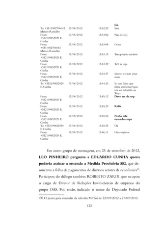 foi.
To: +5511982706042
Marcos Ramalho
17/08/2012 13:42:52 Sim.
From:
+552199852929 E.
Cunha
17/08/2012 13:43:02 Nao era ccj
From:
+5511982706042
Marcos Ramalho
17/08/2012 13:43:08 Grato
From:
+552199852929 E.
Cunha
17/08/2012 13:43:15 Tem projeto zaratini
From:
+552199852929 E.
Cunha
17/08/2012 13:43:22 Te¤ as mps
From:
+552199852929 E.
Cunha
17/08/2012 13:43:37 Sdseve ter sido artur
maia
To: +552199852929
E. Cunha
17/08/2012 13:44:33 Vc me falou que
tinha um tema(?)que
iria ser debatido na
Terça.
From:
+552199852929 E.
Cunha
17/08/2012 13:45:12 Deve ser da mp
From:
+552199852929 E.
Cunha
17/08/2012 13:45:29 Refis
From:
+552199852929 E.
Cunha
17/08/2012 13:45:52 Pra7o dde
emendas mps
To: +552199852929
E. Cunha
17/08/2012 13:45:55 Ok
From:
+552199852929 E.
Cunha
17/08/2012 13:46:11 Das empresas
Em outro grupo de mensagens, em 25 de setembro de 2012,
LEO PINHEIRO pergunta a EDUARDO CUNHA quem
poderia assinar a emenda a Medida Provisória 582, que de-
sonerava a folha de pagamentos de diversos setores da econômica60
.
Participou do diálogo também ROBERTO ZARDI, que ocupou
o cargo de Diretor de Relações Institucionais de empresas do
grupo OAS. Foi, então, indicado o nome do Deputado Federal
60 O prazo para emendas da referida MP foi de 22/09/2012 a 27/09/2012.
122
 