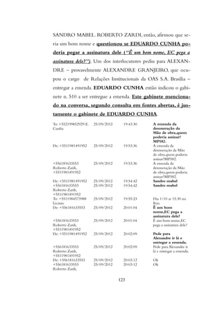 SANDRO MABEL. ROBERTO ZARDI, então, afirmou que se-
ria um bom nome e questionou se EDUARDO CUNHA po-
deria pegar a assinatura dele (“Ê um bom nome, EC pega a
assinatura dele?”). Um dos interlocutores pediu para ALEXAN-
DRE – provavelmente ALEXANDRE GRANJEIRO, que ocu-
pou o cargo de Relações Institucionais da OAS S.A. Brasília –
entregar a emenda. EDUARDO CUNHA então indicou o gabi-
nete n. 510 a ser entregue a emenda. Este gabinete menciona-
do na conversa, segundo consulta em fontes abertas, é jus-
tamente o gabinete de EDUARDO CUNHA.
To: +552199852929 E.
Cunha
25/09/2012 19:43:30 A emenda da
desoneração da
Mão de obra,quem
poderia assinar?
MP582.
De: +5511981491952 25/09/2012 19:53:36 A emenda da
desoneração da Mão
de obra,quem poderia
assinar?MP582.
+556181633553
Roberto Zardi,
+5511981491952
25/09/2012 19:53:36 A emenda da
desoneração da Mão
de obra,quem poderia
assinar?MP582.
De: +5511981491952 25/09/2012 19:54:42 Sandro mabel
+556181633553
Roberto Zardi,
+5511981491952
25/09/2012 19:54:42 Sandro mabel
To: +5511984573988
Licinio
25/09/2012 19:55:23 Dia 1/10 as 15:30 no
Rio.
De: +556181633553 25/09/2012 20:01:04 Ê um bom
nome,EC pega a
assinatura dele?
+556181633553
Roberto Zardi,
+5511981491952
25/09/2012 20:01:04 Ê um bom nome,EC
pega a assinatura dele?
De: +5511981491952 25/09/2012 20:02:09 Pede para
Alexandre ir lá e
entregar a emenda.
+556181633553
Roberto Zardi,
+5511981491952
25/09/2012 20:02:09 Pede para Alexandre ir
lá e entregar a emenda.
De: +556181633553 25/09/2012 20:03:12 Ok
+556181633553
Roberto Zardi,
25/09/2012 20:03:12 Ok
123
 