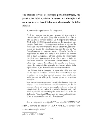 que prestam serviços de execução por administração, em-
preitada ou subempreitada de obras de construção civil
entre os setores beneficiados pela desoneração da folha.
DOC 08
A justificativa apresentada foi a seguinte:
“(...), as empresas que prestam serviços de engenharia e
construção civil em geral (elencadas nos itens 7.02, 7.04 e
7.05 da lista de serviços anexa a Lei Complementar 116, de
31 de julho de 2003), atuando como um dos principais pro-
pulsores da economia doméstica vem enfrentado algumas di-
ficuldades no desenvolvimento de suas atividades, principal-
mente em função do elevado custo da mão-de-obra no País.
Quando comparada a outros países, a tributação da folha de
pagamentos no Brasil está entre as mais elevadas do mundo.
Isto se deve não apenas à elevada alíquota da contribuição
previdenciária, mas também à incidência sobre a folha de
uma série de outras contribuições, como o FGTS, o salário
educação, o seguro de acidentes de trabalho e o financia-
mento do Sistema S. No agregado, os encargos sobre a folha
representam 36,8% da remuneração dos trabalhadores.
Nos últimos anos, o peso dos encargos sobre folha nos cus-
tos do setor da construção vem se elevando ainda mais, pois
os salários no setor têm crescido em um ritmo ainda mais
acelerado que os salários dos demais setores da economia
brasileira.
Este encarecimento dos custos de mão de obra tem impactos
nocivos sobre os investimentos em infraestrutura, tendo em
vista correlação do setor de construção civil com o nível de
investimento do país.Ademais, a inclusão da construção civil
entre os setores beneficiados pela desoneração da folha no
âmbito do Plano Brasil Maior trará um impacto bastante po-
sitivo na manutenção e geração de empregos”.
Em apontamento identificado “Pauta com EDUARDO CU-
NHA”, constava no celular de LEO PINHEIRO o assunto “MP
582 – Desoneração Folha”:
pela Lei nº 13.043, de 2014)”
125
 