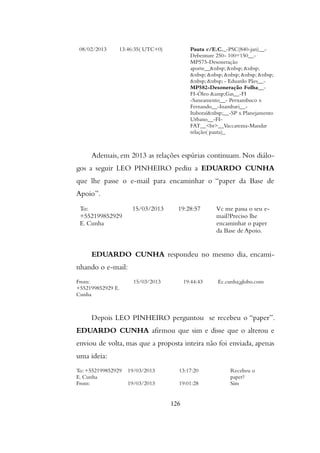 08/02/2013 13:46:35( UTC+0) Pauta c/E.C._-PSC(840-jan)__-
Debenture 250- 100=150__-
MP575-Desoneração
aporte__&nbsp; &nbsp; &nbsp;
&nbsp; &nbsp; &nbsp; &nbsp; &nbsp;
&nbsp; &nbsp; - Eduardo Pães__-
MP582-Desoneração Folha__-
FI-Óleo &amp;Gas__-FI
-Saneamento__- Pernambuco x
Fernando__-Inambari__-
Itaboraí&nbsp;__-SP x Planejamento
Urbano__-FI-
FAT__<br>__Vaccarezza-Mandar
relação( pauta)_
Ademais, em 2013 as relações espúrias continuam. Nos diálo-
gos a seguir LEO PINHEIRO pediu a EDUARDO CUNHA
que lhe passe o e-mail para encaminhar o “paper da Base de
Apoio”.
To:
+552199852929
E. Cunha
15/03/2013 19:28:57 Vc me passa o seu e-
mail?Preciso lhe
encaminhar o paper
da Base de Apoio.
EDUARDO CUNHA respondeu no mesmo dia, encami-
nhando o e-mail:
From:
+552199852929 E.
Cunha
15/03/2013 19:44:43 Ec.cunha¡globo.com
Depois LEO PINHEIRO perguntou se recebeu o “paper”.
EDUARDO CUNHA afirmou que sim e disse que o alterou e
enviou de volta, mas que a proposta inteira não foi enviada, apenas
uma ideia:
To: +552199852929
E. Cunha
19/03/2013 13:17:20 Recebeu o
paper?
From: 19/03/2013 19:01:28 Sim
126
 