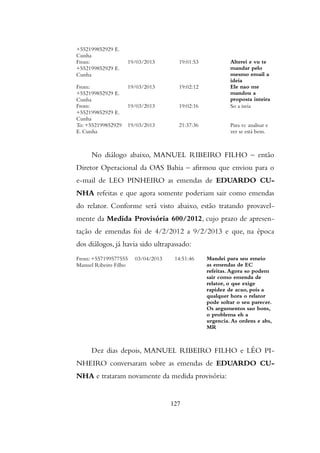 +552199852929 E.
Cunha
From:
+552199852929 E.
Cunha
19/03/2013 19:01:53 Alterei e vu te
mandar pelo
mesmo email a
ideia
From:
+552199852929 E.
Cunha
19/03/2013 19:02:12 Ele nao me
mandou a
proposta inteira
From:
+552199852929 E.
Cunha
19/03/2013 19:02:16 So a iseia
To: +552199852929
E. Cunha
19/03/2013 21:37:36 Para vc analisar e
ver se está bem.
No diálogo abaixo, MANUEL RIBEIRO FILHO – então
Diretor Operacional da OAS Bahia – afirmou que enviou para o
e-mail de LEO PINHEIRO as emendas de EDUARDO CU-
NHA refeitas e que agora somente poderiam sair como emendas
do relator. Conforme será visto abaixo, estão tratando provavel-
mente da Medida Provisória 600/2012, cujo prazo de apresen-
tação de emendas foi de 4/2/2012 a 9/2/2013 e que, na época
dos diálogos, já havia sido ultrapassado:
From: +557199577555
Manuel Ribeiro Filho
03/04/2013 14:51:46 Mandei para seu emeio
as emendas de EC
refeitas. Agora so podem
sair como emenda de
relator, o que exige
rapidez de acao, pois a
qualquer hora o relator
pode soltar o seu parecer.
Os argumentos sao bons,
o problema eh a
urgencia. As ordens e abs,
MR
Dez dias depois, MANUEL RIBEIRO FILHO e LÉO PI-
NHEIRO conversaram sobre as emendas de EDUARDO CU-
NHA e trataram novamente da medida provisória:
127
 