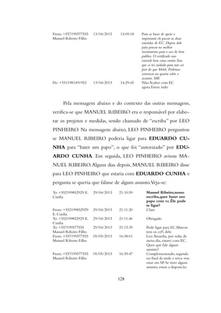 From: +557199577555
Manuel Ribeiro Filho
13/04/2013 14:09:18 Para as bases de apoio o
importante eh passar as duas
emendas de EC. Depois dah
para pensar no melhor
instrumento para o uso do bem
publico. O certificado nao
entendi bem como emitir.Tem
que se ter cuidado para nao ser
pior do que 8666. Podemos
conversar na quarta sobre o
assunto. MR
De: +5511981491952 13/04/2013 14:29:45 Não.Acabei com EC
agora.Estou indo.
Pela mensagem abaixo e do contexto das outras mensagens,
verifica-se que MANUEL RIBEIRO era o responsável por elabo-
rar os projetos e medidas, sendo chamado de “escriba” por LEO
PINHEIRO. Na mensagem abaixo, LEO PINHEIRO perguntou
se MANUEL RIBEIRO poderia ligar para EDUARDO CU-
NHA para “bater um papo”, o que foi “autorizado” por EDU-
ARDO CUNHA. Em seguida, LEO PINHEIRO avisou MA-
NUEL RIBEIRO.Alguns dias depois, MANUEL RIBEIRO disse
para LEO PINHEIRO que estaria com EDUARDO CUNHA e
pergunta se queria que falasse de algum assunto.Veja-se:
To: +552199852929 E.
Cunha
29/04/2013 21:10:59 Manuel Ribeiro,nosso
escriba,quer bater um
papo com vc.Êle pode
te ligar?
From: +552199852929
E. Cunha
29/04/2013 21:11:20 Claro
To: +552199852929 E.
Cunha
29/04/2013 21:11:46 Obrigado.
To: +557199577555
Manuel Ribeiro Filho
29/04/2013 21:12:35 Pode ligar para EC.Marcos
tem os cel's dele.
From: +557199577555
Manuel Ribeiro Filho
05/05/2013 16:38:01 Leo:Amanha, por volta de
meio-dia, estarei com EC.
Quer que fale algum
assunto?
From: +557199577555
Manuel Ribeiro Filho
05/05/2013 16:39:47 Complementando, segunda
no final da tarde e terca vou
estar em SP. Se tiver algum
assunto, estou a disposicão.
128
 