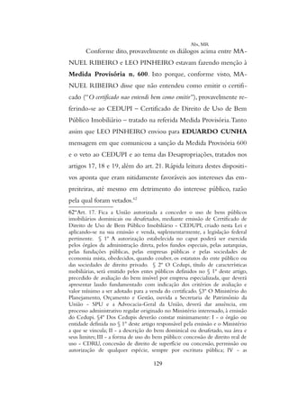 Abs, MR
Conforme dito, provavelmente os diálogos acima entre MA-
NUEL RIBEIRO e LEO PINHEIRO estavam fazendo menção à
Medida Provisória n. 600. Isto porque, conforme visto, MA-
NUEL RIBEIRO disse que não entendeu como emitir o certifi-
cado (“O certificado nao entendi bem como emitir”), provavelmente re-
ferindo-se ao CEDUPI – Certificado de Direito de Uso de Bem
Público Imobiliário – tratado na referida Medida Provisória.Tanto
assim que LEO PINHEIRO enviou para EDUARDO CUNHA
mensagem em que comunicou a sanção da Medida Provisória 600
e o veto ao CEDUPI e ao tema das Desapropriações, tratados nos
artigos 17, 18 e 19, além do art. 21. Rápida leitura destes dispositi-
vos aponta que eram nitidamente favoráveis aos interesses das em-
preiteiras, até mesmo em detrimento do interesse público, razão
pela qual foram vetados.62
62“Art. 17. Fica a União autorizada a conceder o uso de bens públicos
imobiliários dominicais ou desafetados, mediante emissão de Certificado de
Direito de Uso de Bem Público Imobiliário - CEDUPI, criado nesta Lei e
aplicando-se na sua emissão e venda, suplementarmente, a legislação federal
pertinente. § 1º A autorização estabelecida no caput poderá ser exercida
pelos órgãos da administração direta, pelos fundos especiais, pelas autarquias,
pelas fundações públicas, pelas empresas públicas e pelas sociedades de
economia mista, obedecidos, quando couber, os estatutos do ente público ou
das sociedades de direito privado. § 2º O Cedupi, título de características
mobiliárias, será emitido pelos entes públicos definidos no § 1º deste artigo,
precedido de avaliação do bem imóvel por empresa especializada, que deverá
apresentar laudo fundamentado com indicação dos critérios de avaliação e
valor mínimo a ser adotado para a venda do certificado. §3º O Ministério do
Planejamento, Orçamento e Gestão, ouvida a Secretaria de Patrimônio da
União - SPU e a Advocacia-Geral da União, deverá dar anuência, em
processo administrativo regular originado no Ministério interessado, à emissão
do Cedupi. §4º Dos Cedupis deverão constar minimamente: I - o órgão ou
entidade definida no § 1º deste artigo responsável pela emissão e o Ministério
a que se vincula; II - a descrição do bem dominical ou desafetado, sua área e
seus limites; III - a forma de uso do bem público: concessão de direito real de
uso - CDRU, concessão de direito de superfície ou concessão, permissão ou
autorização de qualquer espécie, sempre por escritura pública; IV - as
129
 