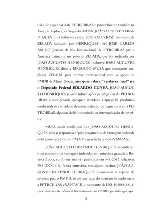nal e de engenharia da PETROBRAS e possivelmente também na
Área de Exploração. Segundo MUSA, JOÃO AUGUSTO HEN-
RIQUES tinha influência sobre SOCRATES JOSÉ (assistente de
ZELADA indicado por HENRIQUES), em JOSÉ CARLOS
AMIGO (gerente da área Internacional da PETROBRAS para a
América Latina) e no próprio ZELADA, que foi indicado por
JOÃO AUGUSTO HENRIQUES. Inclusive, JOÃO AUGUSTO
HENRIQUES disse a EDUARDO MUSA que conseguiu em-
placar ZELADA para diretor internacional com o apoio do
PMDB de Minas Gerais, mas quem dava “a palavra final” era
o Deputado Federal EDUARDO CUNHA. JOÃO AUGUS-
TO HENRIQUES passava informações privilegiadas da PETRO-
BRAS e não possuía qualquer atividade empresarial produtiva,
sendo toda sua atividade de intermediação de negócios com a PE-
TROBRAS, algumas delas consistindo na intermediação de propi-
na.
MUSA ainda confirmou que JOÃO AUGUSTO HENRI-
QUES seria o responsável "pelo pagamento de vantagem indevida
pelo apoio recebido do PMDB" em relação à sondaVANTAGE.
JOÃO AUGUSTO REZENDE HENRIQUES reconheceu
o recebimento de vantagens indevidas em entrevista gravada à Re-
vista Época, conforme matéria publicada em 9/8/2013, edição n.
794 (DOC 01). Nesta entrevista, em alguns trechos, JOÃO AU-
GUSTO REZENDE HENRIQUES reconheceu o repasse de
propina para o PMDB, ao afirmar que, do contrato firmado entre
a PETROBRAS eVANTAGE, o montante de US$ 10.000.000,00
(dez milhões de dólares) foi destinado ao PMDB, partido que apa-
13
 