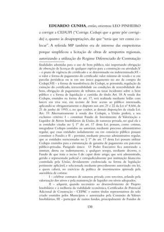 EDUARDO CUNHA, então, orientou LEO PINHEIRO
a corrigir a CEDUPI (“Corrige. Cedupi que a gente põe corrigi-
do) e, quanto às desapropriações, diz que “teria que ver como co-
locar”. A referida MP também era de interesse das empreiteiras
porque simplificou a licitação de obras de aeroportos regionais,
autorizando a utilização do Regime Diferenciado de Contratação
finalidades admitidas para o uso de bem público, não importando obrigação
de obtenção de licenças de qualquer espécie para a construção ou atividade;V
- o prazo de vigência do certificado e se determinado ou indeterminado;VI -
o valor e forma de pagamento do certificado: valor mínimo de venda e se em
parcelas periódicas ou se em um único pagamento no ato da compra do
Cedupi;VII - a forma de transferência do Cedupi, se permitida, regulação da
extinção do certificado, irreversibilidade ou condições de reversibilidade dos
bens, obrigação de pagamento de tributos ou taxas incidentes sobre o bem
público e a forma de liquidação e custódia do título. Art. 18. A venda dos
Cedupis, emitidos na forma do art. 17, será realizada mediante leilão com
lances em viva voz, em recinto de livre acesso ao público interessado,
aplicando-se obrigatoriamente o disposto nos arts. 21 e 22 da Lei nº 8.666, de
21 de junho de 1993, e, no que couber, as demais disposições da citada Lei.
Art. 19. Alternativamente à venda dos Cedupis, a União poderá, a seu
exclusivo critério: I - constituir Fundo de Investimento de Valorização e
Liquidez de Ativos Imobiliários da União, de natureza privada, no qual ela e
as entidades citadas no § 1º do art. 17 desta Lei possam, como cotistas,
integralizar Cedupis emitidos ou autorizar, mediante processo administrativo
regular, que essas entidades isoladamente ou em consórcio público possam
constituir o Fundo; e II - permitir, mediante processo administrativo regular,
que as entidades mencionadas no § 1º do art. 17 desta Lei possam utilizar
Cedupis emitidos para a estruturação de garantia de pagamento em parcerias
público-privadas. Parágrafo único. O Poder Executivo fica autorizado a
instituir, direta ou indiretamente, a qualquer tempo, mediante decreto, o
Fundo de que trata o inciso I do caput deste artigo, que será administrado,
gerido e representado judicial e extrajudicialmente por instituição financeira
controlada pela União, devidamente credenciada na forma da legislação
pertinente aplicável, e selecionada mediante procedimento autorizado em lei,
a quem caberá, no exercício da política de investimentos aprovada pela
assembleia de cotistas:
I - celebrar contratos de natureza privada com terceiros, zelando pela
valorização dos ativos e pela manutenção de liquidez em níveis adequados;
II - adquirir, quando necessário ao desenvolvimento de Projeto
Imobiliário e à melhoria da viabilidade econômica, Certificados de Potencial
Adicional de Construção - CEPAC e outros títulos representativos do solo
criado emitidos pelos Municípios e autorizados pela Comissão de Valores
Imobiliários; III - participar de outros fundos, principalmente de Fundos de
130
 