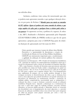 nas referidas obras.
Inclusive, conforme visto acima, foi mencionado que não
se poderia mais apresentar emendas e que qualquer alteração deve-
ria vir por parte do Relator (“Mandei para seu emeio as emendas
de EC refeitas. Agora só podem sair como emenda de relator, o que
exige rapidez de ação, pois a qualquer hora o relator pode soltar o
seu parecer. Os argumentos sao bons, o problema eh a urgencia.As ordens
e abs, MR”). Analisando o Relatório apresentado pelo Deputado
LÚCIO VIEIRA LIMA, do PMDB, verifica-se que foi ele quem
apresentou a proposta para criar o CEDUPI.Veja parte do relató-
rio final por ele apresentado em 8 de maio de 2013:
Outra questão que trazemos à pauta do debate desta Medida
Provisória é a oportunidade de discutirmos a criação do
Certificado de Direito de Uso de Bem Público Imobiliário -
CEDUPI um instrumento importante para a modernização
e agilidade da utilização de imóveis públicos Em inúmeros
Investimentos em Participações - FIP e Fundos de Investimentos Imobiliários;
e IV - participar de empresas em empreendimentos imobiliários, desde que o
veículo de investimento tenha a forma de Sociedade de Propósito Específico
- SPE e cujos Estatutos e Acordos de Acionistas sejam previamente aprovados
pela assembleia de cotistas do Fundo, vedada a integralização de capital em
moeda corrente.”“Art. 21. O art. 4º do Decreto-Lei no 3.365, de 21 de junho
de 1941, passa a vigorar com a seguinte redação: ‘Art. 4º As desapropriações
para implantação de parques, vias ou modais poderão abranger as áreas
contíguas necessárias ao desenvolvimento das obras a que se destinam, bem
como as áreas adjacentes que poderão beneficiar-se de grande valorização em
decorrência da urbanização ou reurbanização, devendo a declaração de
utilidade pública compreendê-las, mencionando quais as indispensáveis à
realização das obras e as que se destinam a posterior revenda ou utilização
imobiliária. Parágrafo único. Quando a urbanização ou a reurbanização de
que trata o caput deste artigo for realizada mediante concessão, inclusive
urbanística, ou parceria público-privada, o Município deverá ser ressarcido
dos desembolsos com as desapropriações das zonas adjacentes, e a previsão
financeira da utilização imobiliária dessas zonas deverá fazer parte integrante
do edital de licitação como projeto associado, por conta e risco do
proponente.’ (NR)”
131
 