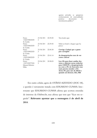 agentes privados se apropriem
exclusivamente de externalidades
positivas decorrentes do
investimento publico."
From:
+552199852929
E. Cunha
21/06/201
3
22:39:25 Tava lendo aqui
From:
+552199852929
E. Cunha
21/06/201
3
22:39:45 Voltei ao brasil e cheguei agra ha
pouco
From:
+552199852929
E. Cunha
21/06/201
3
22:40:38 Corrige. Cedupi que a gente
poe corrigido
From:
+552199852929
E. Cunha
21/06/201
3
22:41:14 As desaprpriações tem de ver
como colocar
From:
+557199577555
Manuel Ribeiro
Filho
23/06/201
3
20:58:09 Leo: Eh para fazer analise dos
vetos e elaborar novas redacões
para CEDUPI e desapropriação
ou com o PL do Executivo nao
mais precisa atender a EC.
Aviso: PL para sair eh dificil e
quando sai demora. Abs, MR
Em outro celular, agora de OTÁVIO AZEVEDO (DOC 08),
a questão é novamente tratada com EDUARDO CUNHA. Inte-
ressante que EDUARDO CUNHA afirma que acertou emendas
de interesse da Odebrecht, mas afirma que tem que “ficar em se-
gredo”. Relevante apontar que a mensagem é de abril de
2014:
133
 