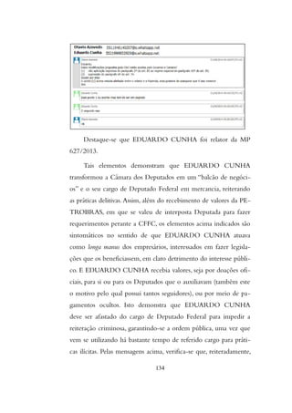 Destaque-se que EDUARDO CUNHA foi relator da MP
627/2013.
Tais elementos demonstram que EDUARDO CUNHA
transformou a Câmara dos Deputados em um “balcão de negóci-
os” e o seu cargo de Deputado Federal em mercancia, reiterando
as práticas delitivas.Assim, além do recebimento de valores da PE-
TROBRAS, em que se valeu de interposta Deputada para fazer
requerimentos perante a CFFC, os elementos acima indicados são
sintomáticos no sentido de que EDUARDO CUNHA atuava
como longa manus dos empresários, interessados em fazer legisla-
ções que os beneficiassem, em claro detrimento do interesse públi-
co. E EDUARDO CUNHA recebia valores, seja por doações ofi-
ciais, para si ou para os Deputados que o auxiliavam (também este
o motivo pelo qual possui tantos seguidores), ou por meio de pa-
gamentos ocultos. Isto demonstra que EDUARDO CUNHA
deve ser afastado do cargo de Deputado Federal para impedir a
reiteração criminosa, garantindo-se a ordem pública, uma vez que
vem se utilizando há bastante tempo de referido cargo para práti-
cas ilícitas. Pelas mensagens acima, verifica-se que, reiteradamente,
134
 