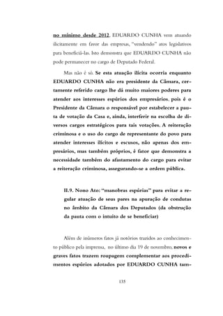 no mínimo desde 2012, EDUARDO CUNHA vem atuando
ilicitamente em favor das empresas, “vendendo” atos legislativos
para beneficiá-las. Isto demonstra que EDUARDO CUNHA não
pode permanecer no cargo de Deputado Federal.
Mas não é só. Se esta atuação ilícita ocorria enquanto
EDUARDO CUNHA não era presidente da Câmara, cer-
tamente referido cargo lhe dá muito maiores poderes para
atender aos interesses espúrios dos empresários, pois é o
Presidente da Câmara o responsável por estabelecer a pau-
ta de votação da Casa e, ainda, interferir na escolha de di-
versos cargos estratégicos para tais votações. A reiteração
criminosa e o uso do cargo de representante do povo para
atender interesses ilícitos e escusos, não apenas dos em-
presários, mas também próprios, é fator que demonstra a
necessidade também do afastamento do cargo para evitar
a reiteração criminosa, assegurando-se a ordem pública.
II.9. Nono Ato: “manobras espúrias” para evitar a re-
gular atuação de seus pares na apuração de condutas
no âmbito da Câmara dos Deputados (da obstrução
da pauta com o intuito de se beneficiar)
Além de inúmeros fatos já notórios trazidos ao conhecimen-
to público pela imprensa, no último dia 19 de novembro, novos e
graves fatos trazem roupagem complementar aos procedi-
mentos espúrios adotados por EDUARDO CUNHA tam-
135
 