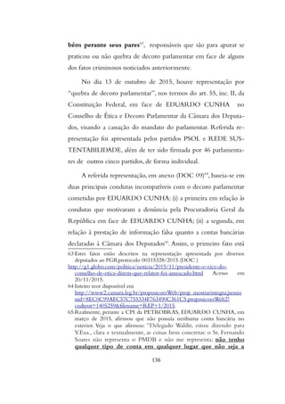 bém perante seus pares63
, responsáveis que são para apurar se
praticou ou não quebra de decoro parlamentar em face de alguns
dos fatos criminosos noticiados anteriormente.
No dia 13 de outubro de 2015, houve representação por
“quebra de decoro parlamentar”, nos termos do art. 55, inc. II, da
Constituição Federal, em face de EDUARDO CUNHA no
Conselho de Ética e Decoro Parlamentar da Câmara dos Deputa-
dos, visando a cassação do mandato do parlamentar. Referida re-
presentação foi apresentada pelos partidos PSOL e REDE SUS-
TENTABILIDADE, além de ter sido firmada por 46 parlamenta-
res de outros cinco partidos, de forma individual.
A referida representação, em anexo (DOC 09)64
, baseia-se em
duas principais condutas incompatíveis com o decoro parlamentar
cometidas por EDUARDO CUNHA: (i) a primeira em relação às
condutas que motivaram a denúncia pela Procuradoria Geral da
República em face de EDUARDO CUNHA; (ii) a segunda, em
relação à prestação de informação falsa quanto a contas bancárias
declaradas à Câmara dos Deputados65
. Assim, o primeiro fato está
63 Estes fatos estão descritos na representação apresentada por diversos
deputados ao PGRprotocolo 00315328/2015 (DOC )
http://g1.globo.com/politica/noticia/2015/11/presidente-e-vice-do-
conselho-de-etica-dizem-que-relator-foi-ameacado.html Acesso em
20/11/2015.
64 Inteiro teor disponível em
http://www2.camara.leg.br/proposicoesWeb/prop_mostrarintegra;jsessio
nid=8EC0C99AFC57C755334F763490C361C5.proposicoesWeb2?
codteor=1405259&filename=REP+1/2015.
65 Realmente, perante a CPI da PETROBRAS, EDUARDO CUNHA, em
março de 2015, afirmou que não possuía nenhuma conta bancária no
exterior. Veja o que afirmou: “Delegado Waldir, estou dizendo para
V.Exa., clara e textualmente, as coisas bem concretas: o Sr. Fernando
Soares não representa o PMDB e não me representa; não tenho
qualquer tipo de conta em qualquer lugar que não seja a
136
 