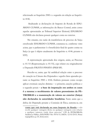 relacionado ao Inquérito 3983 e a segunda em relação ao Inquéri-
to 4146.
Analisando as declarações de Imposto de Renda de EDU-
ARDO CUNHA, as informações do Banco Central, assim como
aquelas apresentadas ao Tribunal Superior Eleitoral, EDUARDO
CUNHA não declarou possuir qualquer conta no exterior.
No entanto, em razão da transferência de processo da Suíça
envolvendo EDUARDO CUNHA, constatou-se, conforme visto
acima, que o parlamentar é o beneficiário final de quatro contas na
Suíça (o que é objeto atualmente do Inquérito n. 4146, perante o
STF).
A representação apresentada deu origem, assim, ao Processo
n. 01/15 (Representação n. 01/15), cujo relator era originalmente
o Deputado FAUSTO PINATO (PRB/SP).
Percebe-se, assim, que há umbilical relação entre o processo
de cassação na Câmara dos Deputados e aqueles fatos apurados pe-
rante os Inquérito 3983 e 4146. Embora possuam como escopo
aplicar eventuais sanções distintas – o primeiro, sanções políticas e
o segundo penais – a base da imputação em ambos os casos
é a mesma: o recebimento de valores provenientes da PE-
TROBRAS e a manutenção de valores no exterior (Suíça)
não declarados às autoridades brasileiras. Tanto assim que a
defesa do Deputado perante a Comissão de Ética, sustenta-se, em
conta que está declarada no meu Imposto de Renda; e não
recebi qualquer vantagem ilícita ou qualquer vantagem com relação
a qualquer natureza vinda desse processo” CPI da PETROBRAS,
Audiencia Publica, REUNIAO No: 0074/15, DATA: 12/03/2015, Notas
taquigráficas, p. 26, destacamos.
137
 