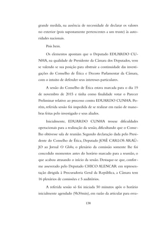 grande medida, na ausência de necessidade de declarar os valores
no exterior (pois supostamente pertencentes a um truste) às auto-
ridades nacionais.
Pois bem.
Os elementos apontam que o Deputado EDUARDO CU-
NHA, na qualidade de Presidente da Câmara dos Deputados, vem
se valendo se sua posição para obstruir a continuidade das investi-
gações do Conselho de Ética e Decoro Parlamentar da Câmara,
com o intuito de defender seus interesses particulares.
A sessão do Conselho de Ética estava marcada para o dia 19
de novembro de 2015 e tinha como finalidade votar o Parecer
Preliminar relativo ao processo contra EDUARDO CUNHA. Po-
rém, referida sessão foi impedida de se realizar em razão de mano-
bras feitas pelo investigado e seus aliados.
Inicialmente, EDUARDO CUNHA trouxe dificuldades
operacionais para a realização da sessão, dificultando que o Conse-
lho obtivesse sala de reunião. Segundo declaração dada pelo Presi-
dente do Conselho de Ética, Deputado JOSÉ CARLOS ARAÚ-
JO ao Jornal O Globo, o plenário da comissão somente lhe foi
concedido momentos antes do horário marcado para a reunião, o
que acabou atrasando o início da sessão. Destaque-se que, confor-
me asseverado pelo Deputado CHICO ALENCAR em represen-
tação dirigida à Procuradoria Geral da República, a Câmara tem
16 plenários de comissões e 5 auditórios.
A referida sessão só foi iniciada 50 minutos após o horário
inicialmente agendado (9h30min), em razão da articular para esva-
138
 