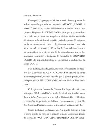 ziamento da sessão.
Em seguida, logo que se iniciou a sessão, houve questão de
ordem levantada por dois parlamentares, MANOEL JÚNIOR e
ANDRÉ MOURA,“aliados fidelíssimos de Eduardo Cunha”, se-
gundo a Deputada ELIZIANE GAMA, para que a reunião fosse
encerrada, sob pretexto que o quórum mínimo só fora alcançado
50 minutos após o início da reunião e não dentro dos 30 minutos,
conforme supostamente exige o Regimento Interno, o que não
foi aceito pelo presidente do Conselho de Ética.A leitura das no-
tas taquigráficas da sessão do dia 19 de novembro, em anexo, de-
monstram claramente as tentativas de os aliados de EDUARDO
CUNHA de impedir, tumultuar e procrastinar o andamento da
sessão. DOC 09
Não bastasse, visando, então, encerrar forçosamente os traba-
lhos das Comissões, EDUARDO CUNHA se utilizou de outra
manobra regimental, visando impedir que o parecer prévio, elabo-
rado pelo relator FAUSTO PINATO, em seu desfavor fosse anali-
sado.
O Regimento Interno da Câmara dos Deputados não per-
mite que a “Ordem do Dia” da sessão do plenário coincida com as
das comissões.Assim, uma vez iniciada a Ordem do Dia do Plenário,
as comissões são proibidas de deliberar. Por sua vez, em geral, a Or-
dem do Dia do Plenário costuma se iniciar por volta do meio dia.
Como profundo conhecedor do Regimento Interno e com
o único intuito de protelar e impedir a análise do parecer prévio
do Deputado FAUSTO PINATO, EDUARDO CUNHA deter-
139
 