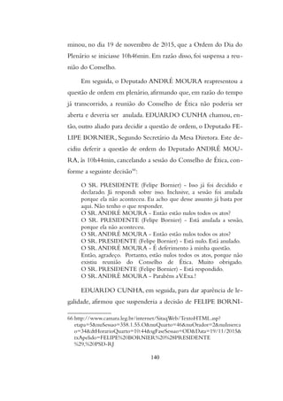 minou, no dia 19 de novembro de 2015, que a Ordem do Dia do
Plenário se iniciasse 10h46min. Em razão disso, foi suspensa a reu-
nião do Conselho.
Em seguida, o Deputado ANDRÉ MOURA reapresentou a
questão de ordem em plenário, afirmando que, em razão do tempo
já transcorrido, a reunião do Conselho de Ética não poderia ser
aberta e deveria ser anulada. EDUARDO CUNHA chamou, en-
tão, outro aliado para decidir a questão de ordem, o Deputado FE-
LIPE BORNIER, Segundo Secretário da Mesa Diretora. Este de-
cidiu deferir a questão de ordem do Deputado ANDRÉ MOU-
RA, às 10h44min, cancelando a sessão do Conselho de Ética, con-
forme a seguinte decisão66
:
O SR. PRESIDENTE (Felipe Bornier) - Isso já foi decidido e
declarado. Já respondi sobre isso. Inclusive, a sessão foi anulada
porque ela não aconteceu. Eu acho que desse assunto já basta por
aqui. Não tenho o que responder.
O SR.ANDRÉ MOURA - Então estão nulos todos os atos?
O SR. PRESIDENTE (Felipe Bornier) - Está anulada a sessão,
porque ela não aconteceu.
O SR.ANDRÉ MOURA - Então estão nulos todos os atos?
O SR. PRESIDENTE (Felipe Bornier) - Está nulo. Está anulado.
O SR.ANDRÉ MOURA - É deferimento à minha questão.
Então, agradeço. Portanto, estão nulos todos os atos, porque não
existiu reunião do Conselho de Ética. Muito obrigado.
O SR. PRESIDENTE (Felipe Bornier) - Está respondido.
O SR.ANDRÉ MOURA - Parabéns aV.Exa.!
EDUARDO CUNHA, em seguida, para dar aparência de le-
galidade, afirmou que suspenderia a decisão de FELIPE BORNI-
66 http://www.camara.leg.br/internet/SitaqWeb/TextoHTML.asp?
etapa=5&nuSessao=358.1.55.O&nuQuarto=46&nuOrador=2&nuInserca
o=34&dtHorarioQuarto=10:44&sgFaseSessao=OD&Data=19/11/2015&
txApelido=FELIPE%20BORNIER%20%28PRESIDENTE
%29,%20PSD-RJ
140
 