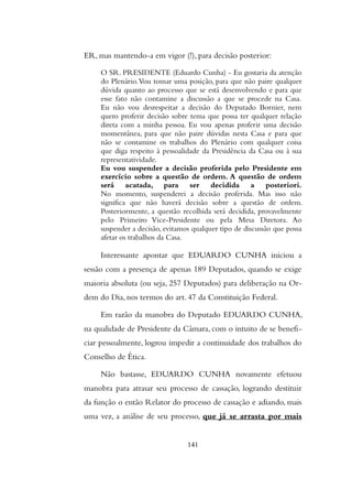 ER, mas mantendo-a em vigor (!), para decisão posterior:
O SR. PRESIDENTE (Eduardo Cunha) - Eu gostaria da atenção
do Plenário.Vou tomar uma posição, para que não paire qualquer
dúvida quanto ao processo que se está desenvolvendo e para que
esse fato não contamine a discussão a que se procede na Casa.
Eu não vou desrespeitar a decisão do Deputado Bornier, nem
quero proferir decisão sobre tema que possa ter qualquer relação
direta com a minha pessoa. Eu vou apenas proferir uma decisão
momentânea, para que não paire dúvidas nesta Casa e para que
não se contamine os trabalhos do Plenário com qualquer coisa
que diga respeito à pessoalidade da Presidência da Casa ou à sua
representatividade.
Eu vou suspender a decisão proferida pelo Presidente em
exercício sobre a questão de ordem. A questão de ordem
será acatada, para ser decidida a posteriori.
No momento, suspenderei a decisão proferida. Mas isso não
significa que não haverá decisão sobre a questão de ordem.
Posteriormente, a questão recolhida será decidida, provavelmente
pelo Primeiro Vice-Presidente ou pela Mesa Diretora. Ao
suspender a decisão, evitamos qualquer tipo de discussão que possa
afetar os trabalhos da Casa.
Interessante apontar que EDUARDO CUNHA iniciou a
sessão com a presença de apenas 189 Deputados, quando se exige
maioria absoluta (ou seja, 257 Deputados) para deliberação na Or-
dem do Dia, nos termos do art. 47 da Constituição Federal.
Em razão da manobra do Deputado EDUARDO CUNHA,
na qualidade de Presidente da Câmara, com o intuito de se benefi-
ciar pessoalmente, logrou impedir a continuidade dos trabalhos do
Conselho de Ética.
Não bastasse, EDUARDO CUNHA novamente efetuou
manobra para atrasar seu processo de cassação, logrando destituir
da função o então Relator do processo de cassação e adiando, mais
uma vez, a análise de seu processo, que já se arrasta por mais
141
 
