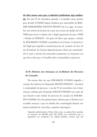de dois meses sem que o relatório preliminar seja analisa-
do. No dia 09 de dezembro, quando o Conselho estava pronto
para decidir, CUNHA logrou destituir, por intermédio de WAL-
DIR MARANHÃO, FAUSTO PINATO de seu cargo. A mano-
bra veio através da decisão de acatar um recurso de aliados de CU-
NHA para trocar o relator, sob o frágil argumento de que o PRB
– Partido de PINATO – fez parte do bloco que apoiou a eleição
de EDUARDO CUNHA à presidência da Câmara. O pretexto é
tão frágil que impediria eventual processo de cassação em face de
um Presidente da Câmara hipoteticamente eleito por unanimida-
de! E mais: a decisão foi anunciada exatamente no momento em
que ficou claro que o Conselho daria continuidade ao processo.
II.10. Décimo ato: Ameaças ao ex-Relator do Processo
de Cassação
Na mesma data em que EDUARDO CUNHA impediu a
votação do relatório do Deputado FAUSTO PINATO – favorável
à continuidade do processo –, no dia 19 de novembro, veio à lume
ameaças sofridas pelo Deputado FAUSTO PINATO em razão de
suas funções como relator do processo de cassação de EDUAR-
DO CUNHA. Um dos parlamentares afirmou que o Relator teria
recebido ameaças e que sua família fora constrangida durante um
trajeto realizado de carro.Veja a seguinte reportagem:
Segundo parlamentares, Pinato disse que, na quinta-feira passada,
ao retornar de Brasília para São Paulo, seu motorista, que o
aguardava no aeroporto da capital paulista, contou que foi
142
 
