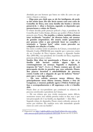 abordado por um homem que bateu no vidro do carro em que
estava e lançou a ameaça.
— Diga para seu chefe que, se ele for inteligente, ele pode
se dar muito bem. Ele não devia mexer com essa coisa de
Conselho de Ética, tem uma família tão bonita e deveria
preservá-la — disse o homem, segundo os deputados que
presenciaram o relato de Pinato.
O relator decidiu pedir proteção policial e, hoje, o presidente do
Conselho, José Carlos Araújo, afirmou que pedirá à Polícia Federal
proteção para Pinato. Na reunião, o relator também afirmou
estar recebendo "recados" de diversos lados, até mesmo
de grandes empresários. Ele estaria sendo questionado
por pessoas sobre o que pretende fazer no conselho e
orientado a "pensar bem" sobre como proceder no
colegiado em relação a Cunha.
Em meio à confusa sessão no plenário da Câmara, comandada por
Eduardo Cunha (PMDB-RJ) para impedir que o processo contra
ele no Conselho de Ética seguisse adiante, o deputado Sandro
Alex (PPS-PR), vice-presidente do Conselho de Ética, requisitou
proteção policial para o relator.
Sandro Alex disse ter questionado a Pinato se ele ou a
família dele haviam sofrido algum tipo de
constrangimento ou ameaça. Segundo o deputado, a
resposta foi “sim”. Aliados de Pinato contam que ele está
preocupado devido às pressões que vem sofrendo. Pinato
deu parecer favorável à admissibilidade do processo
contra Cunha sob a alegação de que há indícios “fortes”
para que o caso siga adiante.
— Ele tem sofrido ameaças nesses últimos dias,
principalmente nessa última semana, Dentro e fora do
Congresso, e estamos pedindo agora à Policia Federal que
faça o acompanhamento e dê segurança a ele e à família
dele.
Pinato disse ao vice-presidente que continuará na relatoria do
processo envolvendo o presidente da Câmara.
— Ele nos relatou que tem vivido momentos muito difíceis,
momentos tensos. tem sofrido pressões todos os dias, mas o que
tem preocupado ele é sua família, sua dignidade — disse Alex.
Segundo relatos de deputados, Pinato estaria sofrendo ameaças de
morte por telefone. Ele também teria sido intimidado quando
estava no carro com sua família67
.
67 Disponível em http://oglobo.globo.com/brasil/relator-do-caso-cunha-
sofre-ameacas-pede-protecao-policial-18091248.Acesso em 02.12.2015.
143
 