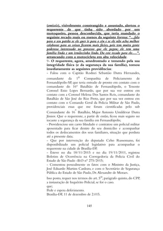 (omissis), visivelmente constrangido e assustado, alertou o
requerente de que tinha sido abordado por um
motoqueiro, pessoa desconhecida, que teria mandado o
seguinte recado mais ou menos da seguinte forma: "...fala
para o seu patrão se ele quer ir para o céu e se ele não acha melhor
colaborar para as coisas ficarem mais fácies, pois tem muita gente
poderosa interessado no processo que ele pegou; ele tem uma
família linda e um irmãozinho lindo. Da este recado para ele....",
arrancando com a motocicleta em alta velocidade.
9- O requerente, agora, amedrontado e temendo pela sua
integridade física (e da segurança da sua família), tomou
imediatamente as seguintes providências:
- Falou com o Capitão Rodnei Sebastião Dutra Hernandes,
comandante da 1a Companhia de Policiamento de
Fernandópolis-SP, que teria entrado de pronto em contato com o
comandante do 16° Batalhão de Fernandópolis, o Tenente
Coronel Enio Lopes Bernardo, que por sua vez entrou em
contato com a Coronel Helena Dos Santos Reis, comandante do
Batalhão de São José do Rio Preto, que por sua vez entrou em
contato com o Comando Geral da Policia Militar de São Paulo,
providenciais essas que me foram cientificadas pelo sub
Comandante do 16º Batalhão, Major Antonio Umildevar Dutra
Júnior. Que o requerente, a partir de então, ficou mais seguro no
tocante a segurança da sua família em Fernandópolis;
- Providenciou um carro blindado e contratou um policial militar
aposentado para ficar dentro do seu domicilio e acompanhar
todos os deslocamentos dos seus familiares, situação que perdura
até a presente data;
- Que por intervenção do deputado Celso Russomano, foi
disponibilizado um policial legislativo para acompanhar o
requerente na cidade de Brasília-DF.
- Esteve no dia 18/11/2015 e no dia 19/11/2011, registou
Boletim de Ocorrência na Corregedoria da Policia Civil do
Estado de São Paulo -B.O n° 275/2015;
- Comentou pessoalmente os fatos: com o Ministro da Justiça,
José Eduardo Martins Cardozo, e com o Secretário de Segurança
Pública do Estado de São Paulo, Dr.Alexandre de Moraes.
Isso posto, requer nos termos do art. 5o, parágrafo quinto, do CPP,
a instauração de Inquérito Policial, se for o caso.
que;
Pede e espera deferimento.
Brasília-DF, 11 de dezembro de 2.015.
145
 