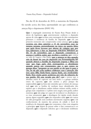 Fausto Ruy Pinato - Deputado Federal
No dia 02 de dezembro de 2015, o motorista do Deputado
foi ouvido acerca dos fatos, oportunidade em que confirmou as
ameças.Veja o depoimento (DOC 09):
Que é empregado (motorista) de Fausto Ruy Pinato desde o
início da legislatura; que anteriormente conhecia o deputado
apenas de vista; que recebeu uma mensagem de dois motoqueiros
próximos à residência da família do deputado; que em um
primeiro momento não compreendeu como ameaça; que o fato
ocorreu em data anterior a 13 de novembro, mas na
mesma semana, provavelmente na terça ou quarta feira;
que após ficou receoso por alertas de colegas; que por
isso, informou o fato ao deputado FAUSTO PINATO no
dia 13 de novembro; que o deputado comunicou a
ameaça à polícia assim que recebeu a notícia; que contou
na volta de viagem a São Paulo; que a ameaça se deu quando
saiu da frente da casa do deputado em Fernandópolis/SP
quando deixou a família do deputado (esposa e filha) em
casa; que logo após dois motoqueiros o abordaram
quando parou em cruzamento; que o que estava na
garupa disse "pergunte ao seu patrão se ele quer ir para o
céu. Se ele não acha melhor colaborar com a situação. Ele
tem uma filha linda/fuma esposa linda, um irmãozinho
lindo. Tem muita gente poderosa por trás da relatoria do
seu patrão. Dá esse recado pra ele"; que a pessoa que o
abordou estava de capacete em uma moto e o garupa também
estava de capacete; que não anotou a placa porque foi
surpreendido; que na hora não entendeu que se tratava de ameaça
real; que não se lembra de nenhum traço identificador dos
sujeitos que o abordaram; ambos tinham estatura média, sendo o
garupa mais corpulento e o piloto nem magro, nem gordo, ambos
morenos; que não julga ser capaz de reconhecer os abordantes se
os visse novamente; que a abordagem foi rápida, tendo durado
apenas alguns segundos; que não respondeu nada; que não notou
ter sido perseguido nem nenhum movimento suspeito; que é de
conhecimento da maioria das pessoas da cidade o local de
residência do deputado; que não comentou o fato com ninguém
a princípio; que depois de pensar sobre o fato comunicou-o ao
deputado; que o deputado solicitou que o declarante redobrasse
146
 