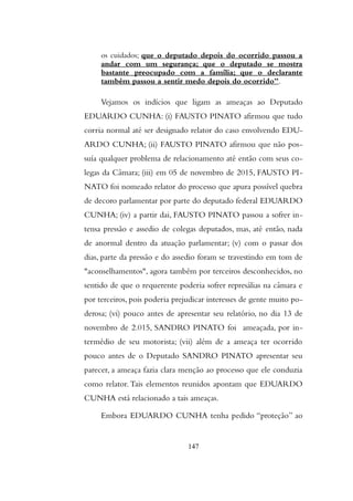 os cuidados; que o deputado depois do ocorrido passou a
andar com um segurança; que o deputado se mostra
bastante preocupado com a família; que o declarante
também passou a sentir medo depois do ocorrido”.
Vejamos os indícios que ligam as ameaças ao Deputado
EDUARDO CUNHA: (i) FAUSTO PINATO afirmou que tudo
corria normal até ser designado relator do caso envolvendo EDU-
ARDO CUNHA; (ii) FAUSTO PINATO afirmou que não pos-
suía qualquer problema de relacionamento até então com seus co-
legas da Câmara; (iii) em 05 de novembro de 2015, FAUSTO PI-
NATO foi nomeado relator do processo que apura possível quebra
de decoro parlamentar por parte do deputado federal EDUARDO
CUNHA; (iv) a partir dai, FAUSTO PINATO passou a sofrer in-
tensa pressão e assedio de colegas deputados, mas, até então, nada
de anormal dentro da atuação parlamentar; (v) com o passar dos
dias, parte da pressão e do assedio foram se travestindo em tom de
"aconselhamentos", agora também por terceiros desconhecidos, no
sentido de que o requerente poderia sofrer represálias na câmara e
por terceiros, pois poderia prejudicar interesses de gente muito po-
derosa; (vi) pouco antes de apresentar seu relatório, no dia 13 de
novembro de 2.015, SANDRO PINATO foi ameaçada, por in-
termédio de seu motorista; (vii) além de a ameaça ter ocorrido
pouco antes de o Deputado SANDRO PINATO apresentar seu
parecer, a ameaça fazia clara menção ao processo que ele conduzia
como relator.Tais elementos reunidos apontam que EDUARDO
CUNHA está relacionado a tais ameaças.
Embora EDUARDO CUNHA tenha pedido “proteção” ao
147
 