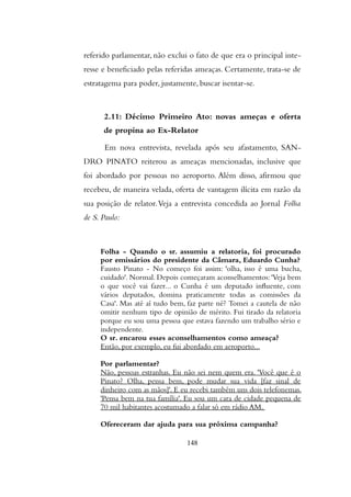 referido parlamentar, não exclui o fato de que era o principal inte-
resse e beneficiado pelas referidas ameaças. Certamente, trata-se de
estratagema para poder, justamente, buscar isentar-se.
2.11: Décimo Primeiro Ato: novas ameças e oferta
de propina ao Ex-Relator
Em nova entrevista, revelada após seu afastamento, SAN-
DRO PINATO reiterou as ameaças mencionadas, inclusive que
foi abordado por pessoas no aeroporto. Além disso, afirmou que
recebeu, de maneira velada, oferta de vantagem ilícita em razão da
sua posição de relator.Veja a entrevista concedida ao Jornal Folha
de S. Paulo:
Folha - Quando o sr. assumiu a relatoria, foi procurado
por emissarios do presidente da Camara, Eduardo Cunha?
Fausto Pinato - No começo foi assim: 'olha, isso e uma bucha,
cuidado'. Normal. Depois começaram aconselhamentos: 'Veja bem
o que voce vai fazer... o Cunha e um deputado influente, com
varios deputados, domina praticamente todas as comissoes da
Casa'. Mas ate ai tudo bem, faz parte ne? Tomei a cautela de nao
omitir nenhum tipo de opiniao de merito. Fui tirado da relatoria
porque eu sou uma pessoa que estava fazendo um trabalho serio e
independente.
O sr. encarou esses aconselhamentos como ameaca?
Entao, por exemplo, eu fui abordado em aeroporto...
Por parlamentar?
Nao, pessoas estranhas. Eu nao sei nem quem era. 'Voce que e o
Pinato? Olha, pensa bem, pode mudar sua vida [faz sinal de
dinheiro com as maos]'. E eu recebi tambem uns dois telefonemas.
'Pensa bem na tua familia'. Eu sou um cara de cidade pequena de
70 mil habitantes acostumado a falar so em radio AM.
Ofereceram dar ajuda para sua proxima campanha?
148
 