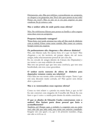 Diretamente, nao. Mas por telefone e pessoalmente no aeroporto,
eu cheguei a ter propostas, sim: 'Voce nao quer pensar na tua vida?
Pensar em voce?'. Mas eu nao sei se era para arquivar ou para
condenar. Eu ja cortava e saia.
Mas o senhor sabia de onde partia essas ofertas?
Nao. No telefonema falaram para pensar na familia e salvo engano
umas duas vezes no aeroporto.
Proposta insinuando vantagem?
'Pensa bem, voce pode arrumar tua vida, tal' [faz sinal de dinheiro
com as maos]. Umas coisas nesse sentido. Mas como eu cortava.
Sempre tentei me esquivar.
Os parlamentares nao chegaram a lhe oferecer dinheiro?
Nao, nao falaram nada. Era 'pensa bem, ve o que vai fazer'. Nao
chegaram a ser tao incisivos, ate porque alguns sao ate meus
amigos, tinha relacionamento pessoal de sair com eles.
Eu era cercado de amigos [dentro da Camara dos Deputados] e
me tornei o cara mais solitario do mundo.
Mas tem um pessoal aqui que tem uma coerencia, que tem uma
hombridade, nao tem como generalizar.
O senhor ouviu rumores de oferta de dinheiro para
deputados votarem contra seu relatorio?
Ouvi falar isso um monte, radio corredor fala sempre. Tanto e que
esta uma discussao muito acirrada, ne? Nao querer nem deixar
abrir o processo?
Mas o sr. testemunhou essas supostas ofertas?
Como eu virei relator e a pressao era muito forte, o que eu fiz?
Eu nao conversei com ninguem do Conselho [de Etica]. Eu vou
fazer o que e certo e a minha parte dentro da minha consciencia.
O que os aliados de Eduardo Cunha conversaram com o
senhor? Eles faziam parte desse pessoal que fazia o
aconselhamento?
Tambem, ne? Porque aqui, a verdade e a seguinte: um ou outro
voce sabe [de que lado esta], mas existe um exercito camuflado.
Imagine um cara igual a eu, que e de primeiro mandato, chega,
nao sabe se ta la ou ca.
149
 