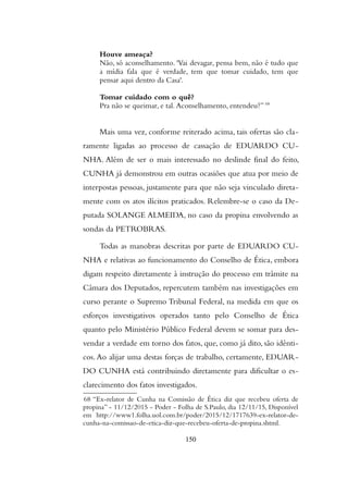 Houve ameaca?
Nao, so aconselhamento. 'Vai devagar, pensa bem, nao e tudo que
a midia fala que e verdade, tem que tomar cuidado, tem que
pensar aqui dentro da Casa'.
Tomar cuidado com o que?
Pra nao se queimar, e tal. Aconselhamento, entendeu?” 68
Mais uma vez, conforme reiterado acima, tais ofertas são cla-
ramente ligadas ao processo de cassação de EDUARDO CU-
NHA. Além de ser o mais interessado no deslinde final do feito,
CUNHA já demonstrou em outras ocasiões que atua por meio de
interpostas pessoas, justamente para que não seja vinculado direta-
mente com os atos ilícitos praticados. Relembre-se o caso da De-
putada SOLANGE ALMEIDA, no caso da propina envolvendo as
sondas da PETROBRAS.
Todas as manobras descritas por parte de EDUARDO CU-
NHA e relativas ao funcionamento do Conselho de Ética, embora
digam respeito diretamente à instrução do processo em trâmite na
Câmara dos Deputados, repercutem também nas investigações em
curso perante o Supremo Tribunal Federal, na medida em que os
esforços investigativos operados tanto pelo Conselho de Ética
quanto pelo Ministério Público Federal devem se somar para des-
vendar a verdade em torno dos fatos, que, como já dito, são idênti-
cos. Ao alijar uma destas forças de trabalho, certamente, EDUAR-
DO CUNHA está contribuindo diretamente para dificultar o es-
clarecimento dos fatos investigados.
68 “Ex-relator de Cunha na Comissao de Etica diz que recebeu oferta de
propina” - 11/12/2015 - Poder - Folha de S.Paulo, dia 12/11/15, Disponível
em http://www1.folha.uol.com.br/poder/2015/12/1717639-ex-relator-de-
cunha-na-comissao-de-etica-diz-que-recebeu-oferta-de-propina.shtml.
150
 