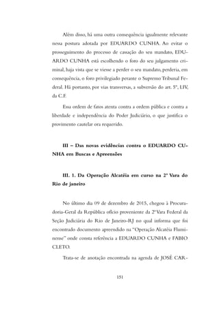 Além disso, há uma outra consequência igualmente relevante
nessa postura adotada por EDUARDO CUNHA. Ao evitar o
prosseguimento do processo de cassação do seu mandato, EDU-
ARDO CUNHA está escolhendo o foro do seu julgamento cri-
minal, haja vista que se viesse a perder o seu mandato, perderia, em
consequência, o foro privilegiado perante o Supremo Tribunal Fe-
deral. Há portanto, por vias transversas, a subversão do art. 5º, LIV,
da C.F.
Essa ordem de fatos atenta contra a ordem pública e contra a
liberdade e independência do Poder Judiciário, o que justifica o
provimento cautelar ora requerido.
III – Das novas evidências contra o EDUARDO CU-
NHA em Buscas e Apreensões
III. 1. Da Operação Alcatéia em curso na 2ª Vara do
Rio de janeiro
No último dia 09 de dezembro de 2015, chegou à Procura-
doria-Geral da República ofício proveniente da 2ª Vara Federal da
Seção Judiciária do Rio de Janeiro-RJ no qual informa que foi
encontrado documento apreendido na “Operação Alcatéia Flumi-
nense” onde consta referência a EDUARDO CUNHA e FABIO
CLETO.
Trata-se de anotação encontrada na agenda de JOSÉ CAR-
151
 